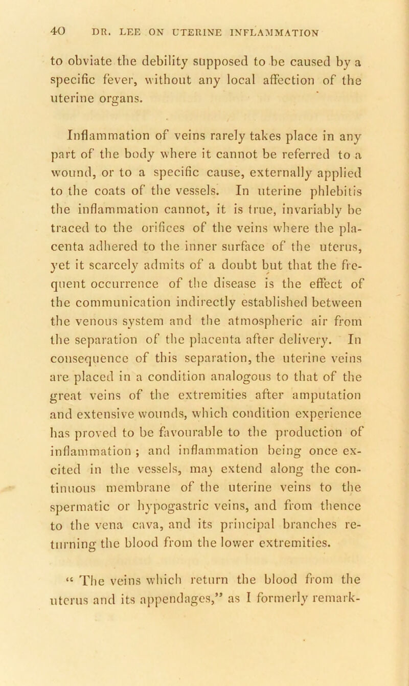 to obviate the debility supposed to be caused by a specific fever, without any local affection of the uterine organs. Inflammation of veins rarely takes place in any part of the body where it cannot be referred to a wound, or to a specific cause, externally applied to the coats of the vessels. In uterine phlebitis the inflammation cannot, it is true, invariably be traced to the orifices of the veins where the pla- centa adhered to the inner surface of the uterus, yet it scarcelv admits of a doubt but that the fre- quent occurrence of the disease is the effect of the communication indirectly established between the venous system and the atmospheric air from the separation of the placenta after delivery. In consequence of this separation, the uterine veins are placed in a condition analogous to that of the great veins of the extremities after amputation and extensive wounds, which condition experience has proved to be favourable to the production of inflammation ; and inflammation being once ex- cited in the vessels, may extend along the con- tinuous membrane of the uterine veins to the spermatic or hypogastric veins, and from thence to the vena cava, and its principal branches re- turning the blood from the lower extremities. “ The veins which return the blood from the uterus and its appendages,’* as I formerly remark-