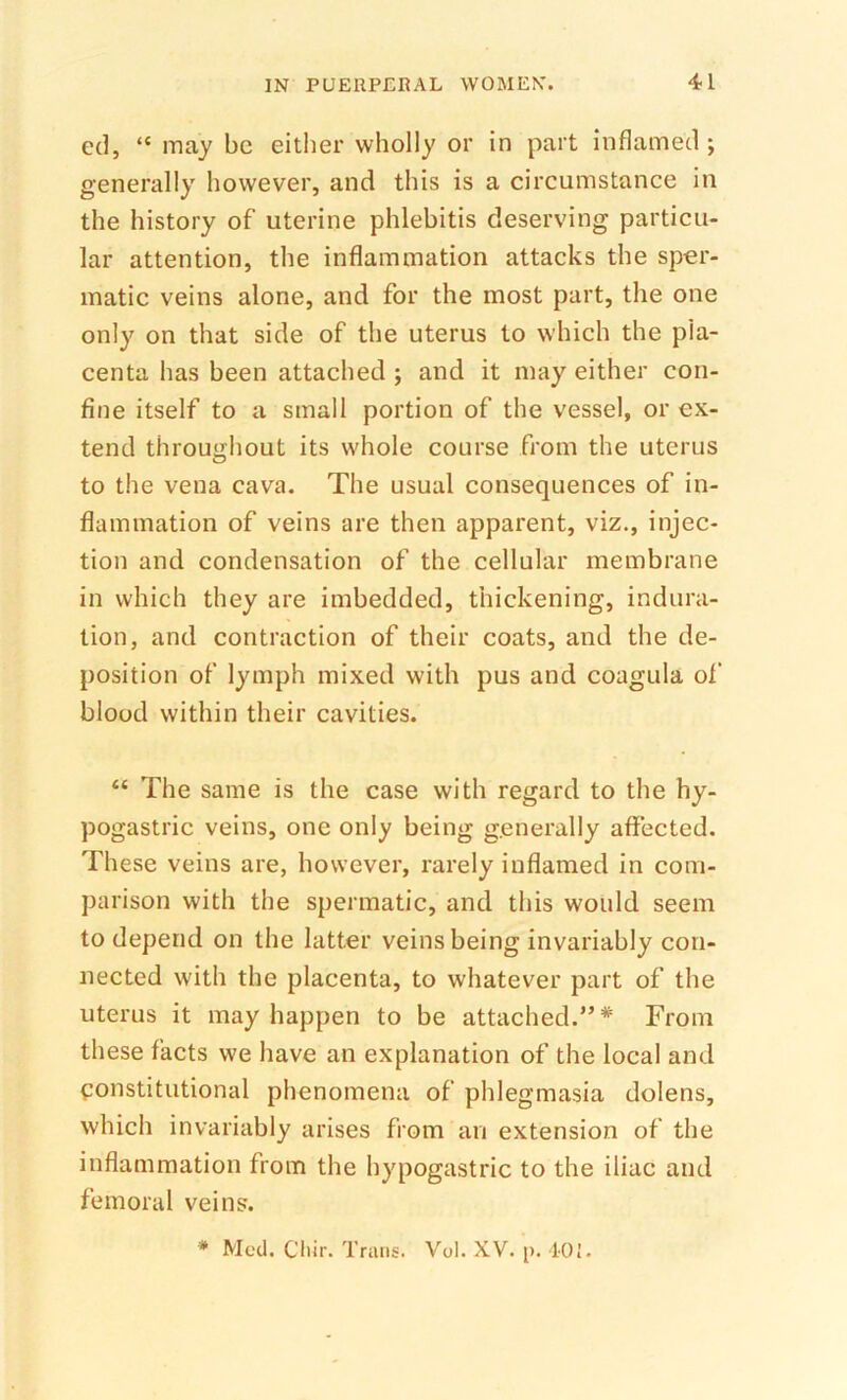 ed, “ may be eitlier wholly or in part inflamed; generally however, and this is a circumstance in the history of uterine phlebitis deserving particu- lar attention, the inflammation attacks the sper- matic veins alone, and for the most part, the one only on that side of the uterus to which the pla- centa has been attached ; and it may either con- fine itself to a small portion of the vessel, or ex- tend throughout its whole course from the uterus to the vena cava. The usual consequences of in- flammation of veins are then apparent, viz., injec- tion and condensation of the cellular membrane in which they are imbedded, thickening, indura- tion, and contraction of their coats, and the de- position of lymph mixed with pus and coagula of blood within their cavities. “ The same is the case with regard to the hy- pogastric veins, one only being generally affected. These veins are, however, rarely inflamed in com- parison with the spermatic, and this would seem to depend on the latter veins being invariably con- nected with the placenta, to whatever part of the uterus it may happen to be attached.”*' From these facts we have an explanation of the local and constitutional phenomena of phlegmasia dolens, which invariably arises from an extension of the inflammation from the hypogastric to the iliac and femoral veins. * Mccl. Cliir. Trans. Vol. XV. p. 101.