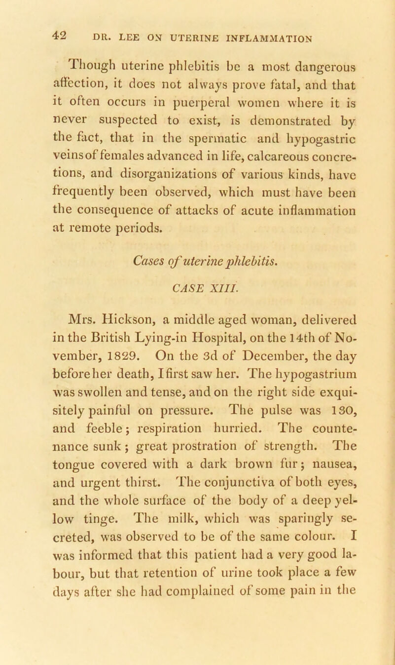 Though uterine phlebitis be a most dangerous affection, it does not always prove fatal, and that it often occurs in puerperal women where it is never suspected to exist, is demonstrated by the fact, that in the spermatic and hypogastric veinsof females advanced in life, calcareous concre- tions, and disorganizations of various kinds, have frequently been observed, which must have been the consequence of attacks of acute inflammation at remote periods. Cases of uterine iMehitis. CASE XIII. Mrs. Hickson, a middle aged woman, delivered in the British Lying-in Hospital, on the 14th of No- vember, 1829. On the 3d of December, the day before her death, I first saw her. The hypogastrium was swollen and tense, and on the right side exqui- sitely painful on pressure. The pulse was 130, and feeble; respiration hurried. The counte- nance sunk ; great prostration of strength. The tongue covered with a dark brown fur; nausea, and urgent thirst. The conjunctiva of both eyes, and the whole surface of the body of a deep yel- low tinge. The milk, which was sparingly se- creted, was observed to be of the same colour. I was informed that this patient had a very good la- bour, but that retention of urine took place a few days after she had complained of some pain in the