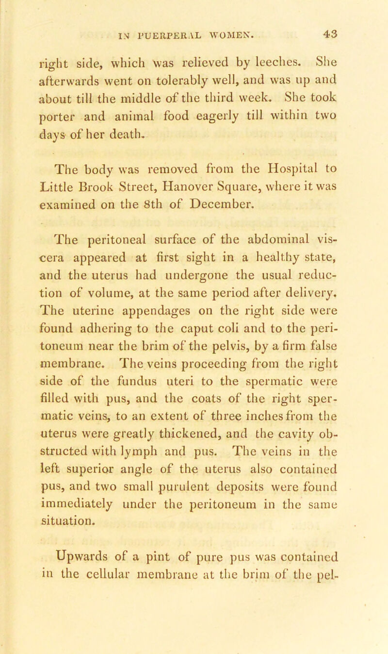 right side, which was relieved by leeches. She afterwards went on tolerably well, and was up and about till the middle of the third week. She took porter and animal food eagerly till within two days of her death. The body was removed from the Hospital to Little Brook Street, Hanover Square, where it was examined on the 8th of December. The peritoneal surface of the abdominal vis- cera appeared at first sight in a healthy state, and the uterus had undergone the usual reduc- tion of volume, at the same period after delivery. The uterine appendages on the right side were found adhering to the caput coli and to the peri- toneum near the brim of the pelvis, by a firm false membrane. The veins proceeding from the right side of the fundus uteri to the spermatic were filled with pus, and the coats of the right sper- matic veins, to an extent of three inches from the uterus were greatly thickened, and the cavity ob- structed with lymph and pus. The veins in the left superior angle of the uterus also contained pus, and two small purulent deposits were found immediately under the peritoneum in the same situation. Upwards of a pint of pure pus was contained in the cellular membrane at the brim of the pel-