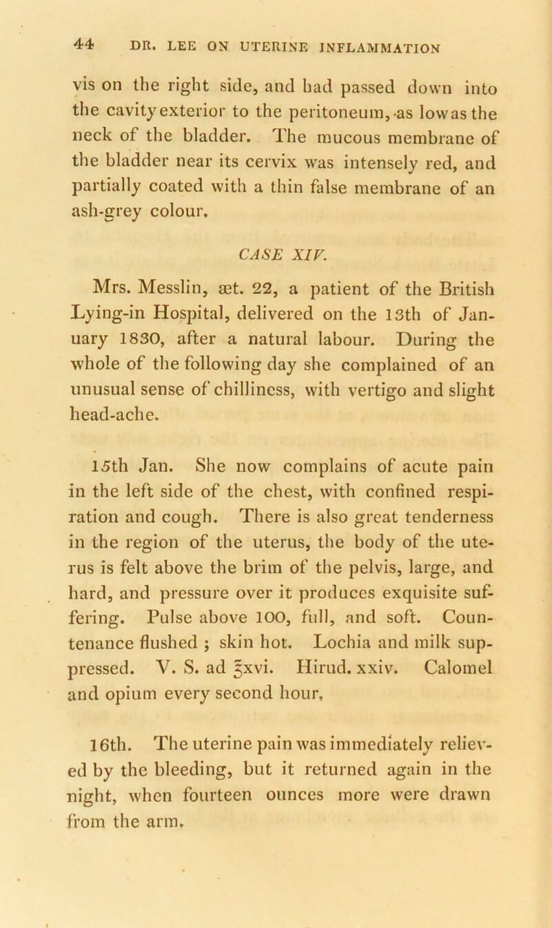 vis on the right side, and had passed down into the cavity exterior to the peritoneum,-as lovvasthe neck of the bladder. The mucous membrane of the bladder near its cervix was intensely red, and partially coated with a thin false membrane of an ash-grey colour, CASE XIV. Mrs. Messlin, ast. 22, a patient of the British Lying-in Hospital, delivered on the 13th of Jan- uary 1830, after a natural labour. During the whole of the following day she complained of an unusual sense of chilliness, with vertigo and slight head-ache. 15th Jan. She now complains of acute pain in the left side of the chest, with confined respi- ration and cough. There is also great tenderness in the region of the uterus, the body of the ute- rus is felt above the brim of the pelvis, large, and hard, and pressure over it produces exquisite suf- fering. Pulse above 100, full, and soft. Coun- tenance flushed j skin hot. Lochia and milk sup- pressed. V. S. ad ^xvi. Hirud. xxiv. Calomel and opium every second hour, 16th. The uterine pain was immediately reliev- ed by the bleeding, but it returned again in the night, when fourteen ounces more were drawn from the arm.