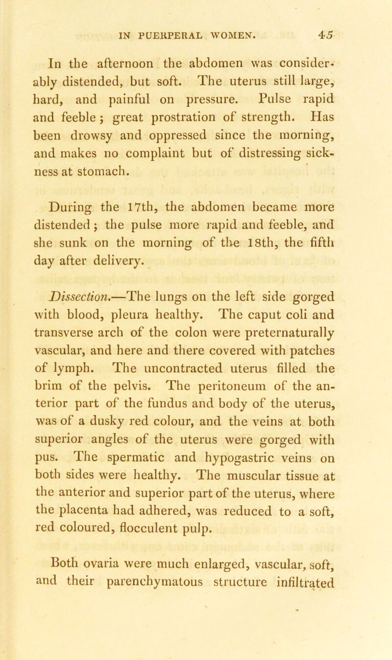 In the afternoon the abdomen was consider- ably distended, but soft. The uterus still large, hard, and painful on pressure. Pulse rapid and feeble ; great prostration of strength. Has been drowsy and oppressed since the morning, and makes no complaint but of distressing sick- ness at stomach. During the 17th, the abdomen became more distended j the pulse more rapid and feeble, and she sunk on the morning of tbe 18th, the fifth day after delivery. Dissection.—The lungs on the left side gorged with blood, pleura healthy. The caput coli and transverse arch of the colon were preternaturally vascular, and here and there covered with patches of lymph. The imcontracted uterus filled the brim of the pelvis. The peritoneum of the an- terior part of the fundus and body of the uterus, was of a dusky red colour, and the veins at both superior angles of the uterus were gorged with pus. The spermatic and hypogastric veins on both sides were healthy. The muscular tissue at the anterior and superior part of the uterus, where the placenta had adhered, was reduced to a soft, red coloured, flocculent pulp. Both ovaria were much enlarged, vascular, soft, and their parenchymatous structure infiltrated