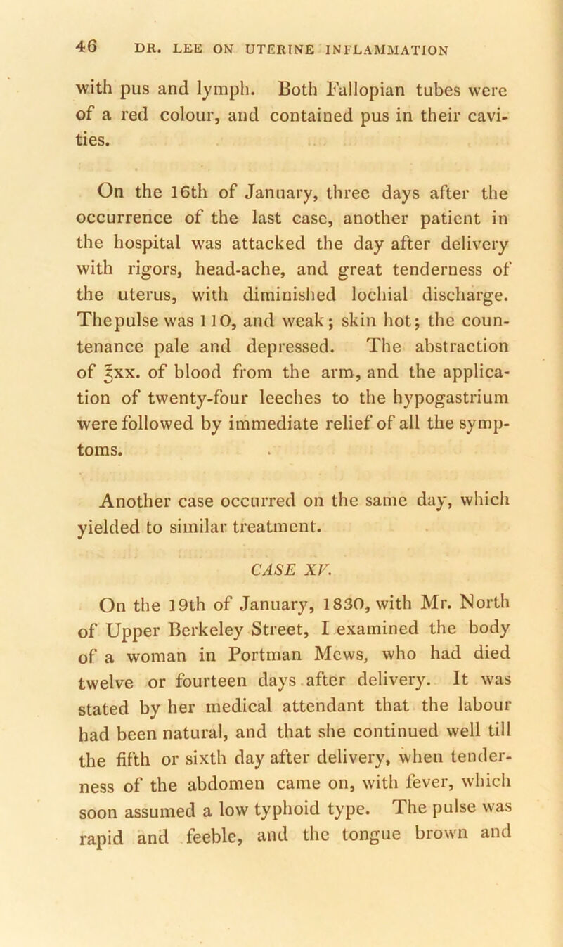with pus and lymph. Both Fallopian tubes were of a red colour, and contained pus in their cavi- ties. On the 16th of January, three days after the occurrence of the last case, another patient in the hospital was attacked the day after delivery with rigors, head-ache, and great tenderness of the uterus, with diminished lochial discharge. Thepulsevvas 110, and weakj skin hot; the coun- tenance pale and depressed. The abstraction of ^xx. of blood from the arm, and the applica- tion of twenty-four leeches to the hypogastrium were followed by immediate relief of all the symp- toms. Another case occurred on the same day, which yielded to similar treatment. CASE XV. On the 19th of January, 1830, with Mr. North of Upper Berkeley Street, I examined the body of a woman in Portman Mews, who had died twelve or fourteen days.after delivery. It was stated by her medical attendant that the labour had been natural, and that she continued well till the fifth or sixth day after delivery, when tender- ness of the abdomen came on, with fever, which soon assumed a low typhoid type. The pulse was rapid and feeble, and the tongue brown and