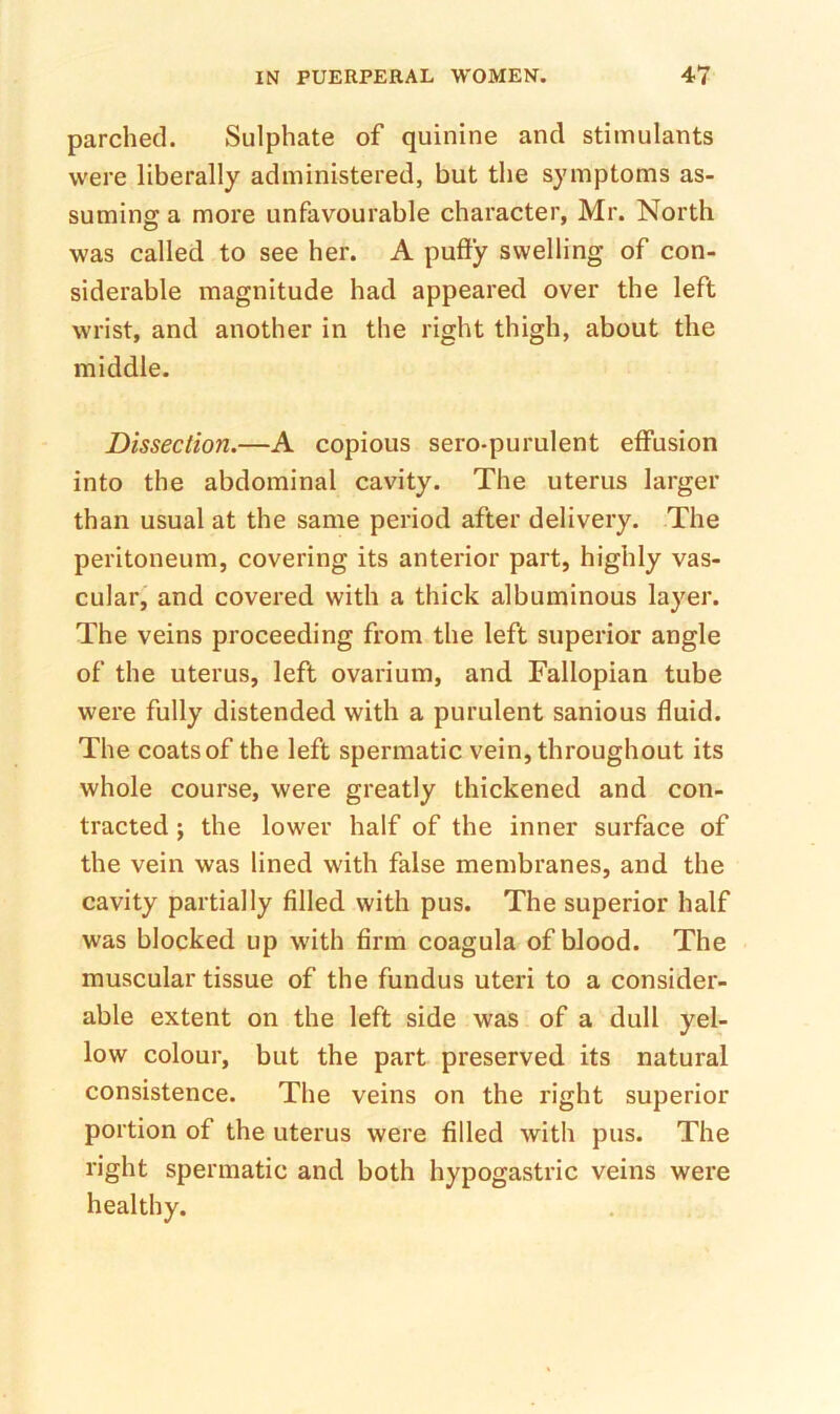 parched. Sulphate of quinine and stimulants were liberally administered, but the symptoms as- suming a more unfavourable character, Mr. North was called to see her. A pufty swelling of con- siderable magnitude had appeared over the left wrist, and another in the right thigh, about the middle. Dissection.—A copious sero-purulent effusion into the abdominal cavity. The uterus larger than usual at the same period after delivery. The peritoneum, covering its anterior part, highly vas- cular, and covered with a thick albuminous layer. The veins proceeding from the left superior angle of the uterus, left ovarium, and Fallopian tube were fully distended with a purulent sanious fluid. The coats of the left spermatic vein, throughout its whole course, were greatly thickened and con- tracted j the lower half of the inner surface of the vein was lined with false membranes, and the cavity partially filled with pus. The superior half was blocked up with firm coagula of blood. The muscular tissue of the fundus uteri to a consider- able extent on the left side was of a dull yel- low colour, but the part preserved its natural consistence. The veins on the right superior portion of the uterus were filled with pus. The right spermatic and both hypogastric veins were healthy.