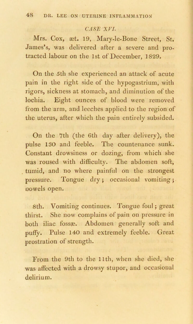 CASE XVI. Mrs. Cox, aet. 19, Mary-le-Bone Street, St. James’s, was delivered after a severe and pro- tracted labour on the 1st of December, 1829. On the 5th she experienced an attack of acute pain in the right side of the hypogastrium, with rigors, sickness at stomach, and diminution of the lochia. Eight ounces of blood were removed from the arm, and leeches applied to the region of the uterus, after which the pain entirely subsided. On the 7th (the 6th day after delivery), the pulse 130 and feeble. The countenance sunk. Constant drowsiness or dozing, from which she was roused with difficulty. The abdomen soft, tumid, and no where painful on the strongest pressure. Tongue dry; occasional vomiting; oowels open. 8th. Vomiting continues. Tongue foul; great thirst. She now complains of pain on pressure in both iliac fossae. Abdomen generally soft and puffy. Pulse 140 and extremely feeble. Great prostration of strength. From the 9th to the llth, when she died, she was affected with a drowsy stupor, and occasional delirium.