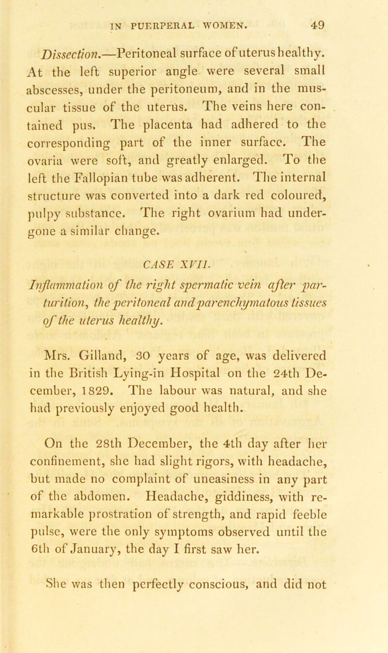 Dissection.—Peritoneal surface of uterus healthy. At the left superior angle were several small abscesses, under the peritoneum, and in the mus- cular tissue of the uterus. The veins here con- tained. pus. The placenta had adhered to the corresponding part of the inner surface. The ovaria were soft, and greatly enlarged. To the left the Fallopian tube was adherent. The internal structure was converted into a dark red coloured, pulpy substance. The right ovarium had under- gone a similar change. CASE XVII. Iiiflammation of the right spermatic vein after par- turition., the peritoneal and parenchymatous tissues of the uterus healthy. Mrs, Gilland, 30 years of age, was delivered in the British Lying-in Hospital on the 24th De- cember, 1829. The labour was natural, and she had previously enjoyed good health. On the 28th December, the 4th day after her confinement, she had slight rigors, with headache, but made no complaint of uneasiness in any part of the abdomen. Headache, giddiness, with re- markable prostration of strength, and rapid feeble pulse, were the only symptoms observed until the 6lh of January, the day I first saw her. She was then perfectly conscious, and did not