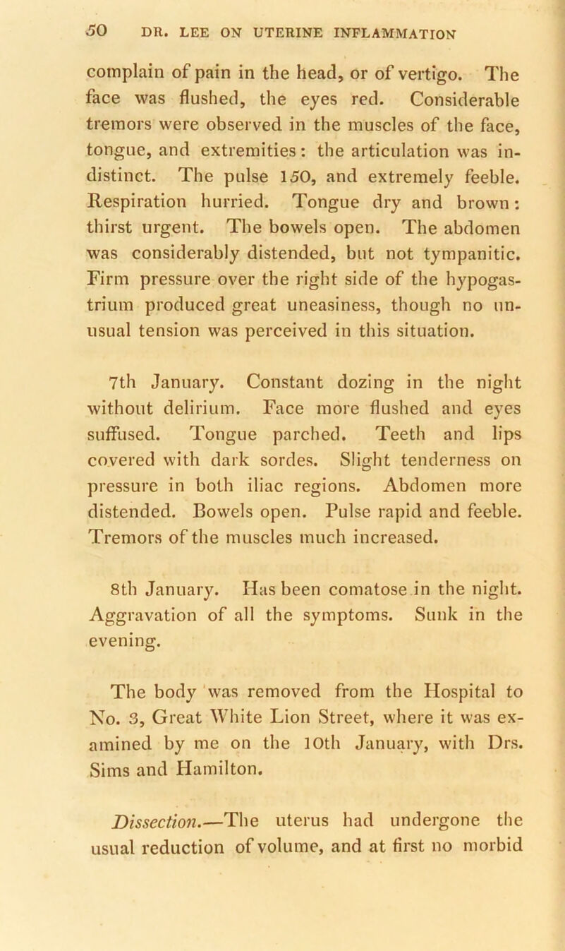 complain of pain in the head, or of vertigo. The face was flushed, the eyes red. Considerable tremors were observed in the muscles of the face, tongue, and extremities: the articulation was in- distinct. The pulse 150, and extremely feeble. Respiration hurried. Tongue dry and brown: thirst urgent. The bowels open. The abdomen was considerably distended, but not tympanitic. Firm pressure over the right side of the hypogas- trium produced great uneasiness, though no un- usual tension was perceived in this situation. 7th January. Constant dozing in the night without delirium. Face more flushed and eyes suffused. Tongue parched. Teeth and lips covered with dark sordes. Slight tenderness on pressure in both iliac regions. Abdomen more distended. Bowels open. Pulse rapid and feeble. Tremors of the muscles much increased. 8th January. Has been comatose in the night. Aggravation of all the symptoms. Sunk in the evening. The body ‘was removed from the Hospital to No. 3, Great White Lion Street, where it was ex- amined by me on the 10th January, with Drs. Sims and Hamilton. Dissection.—The uterus had undergone the usual reduction of volume, and at first no morbid