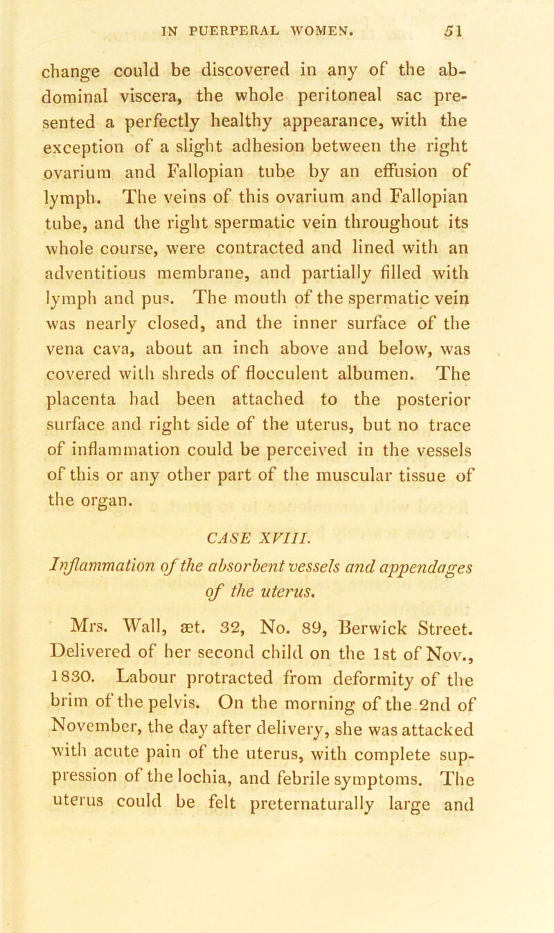 change could be discovered in any of the ab- dominal viscera, the whole peritoneal sac pre- sented a perfectly healthy appearance, with the exception of a slight adhesion between the right ovarium and Fallopian tube by an elfusion of lymph. The veins of this ovarium and Fallopian tube, and the right spermatic vein throughout its whole course, were contracted and lined with an adventitious membrane, and partially filled with lymph and pus. The mouth of the spermatic vein was nearly closed, and the inner surface of the vena cava, about an inch above and below, was covered with shreds of flocculent albumen. The placenta had been attached to the posterior surface and right side of the uterus, but no trace of inflammation could be perceived in the vessels of this or any other part of the muscular tissue of the organ. CASE XVIII. Inflammation of the absorbent vessels and appendages of the uterus. Mrs. Wall, set. 32, No. 89, Berwick Street. Delivered of her second child on the 1st of Nov., 1830. Labour protracted from deformity of the brim of the pelvis. On the morning of the 2nd of November, the day after delivery, she was attacked with acute pain of the uterus, with complete sup- pression of the lochia, and febrile symptoms. The uterus could be felt preternaturally large and