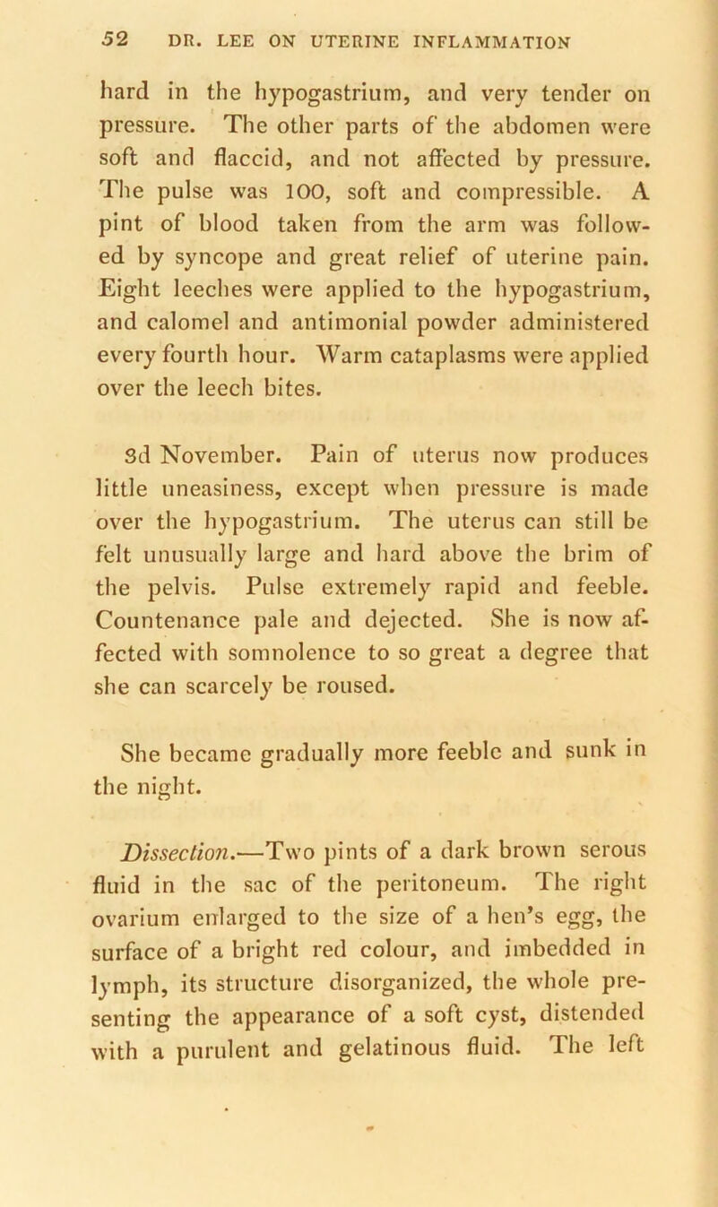 hard in the hypogastrium, and very tender on pressure. The other parts of the abdomen were soft and flaccid, and not affected by pressure. The pulse was 100, soft and compressible. A pint of blood taken from the arm was follow- ed by syncope and great relief of uterine pain. Eight leeches were applied to the hypogastrium, and calomel and antimonial powder administered every fourth hour. Warm cataplasms were applied over the leech bites. Sd November. Pain of uterus now produces little uneasiness, except when pressure is made over the hypogastrium. The uterus can still be felt unusually large and hard above the brim of the pelvis. Pulse extremely rapid and feeble. Countenance pale and dejected. She is now af- fected with somnolence to so great a degree that she can scarcely be roused. She became gradually more feeble and sunk in the night. Dissection.—Two pints of a dark brown serous fluid in the sac of the peritoneum. The right ovarium enlarged to the size of a hen’s egg, the surface of a bright red colour, and imbedded in lymph, its structure disorganized, the whole pre- senting the appearance of a soft cyst, distended with a purulent and gelatinous fluid. The left