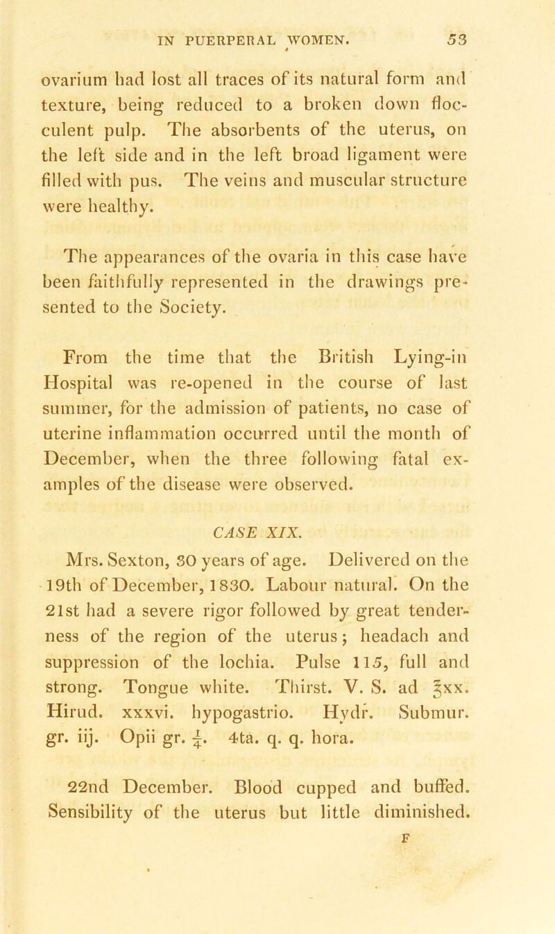 ovarium had lost all traces of its natural form and texture, being reduced to a broken down floc- culent pulp. The absorbents of the uterus, on the left side and in the left broad ligament were filled with pus. The veins and muscular structure were healthy. The appearances of the ovaria in this case have been faithfully represented in the drawings pre- sented to the Society. From the time that the British Lying-in Hospital was re-opened in the course of last summer, for the admission of patients, no case of uterine inflammation occurred until the month of December, when the three following fatal ex- amples of the disease were observed. CASE XIX. Mrs. Sexton, 30 years of age. Delivered on the • 19th of December, 1830. Labour natural. On the 21st had a severe rigor followed by great tender- ness of the region of the uterus; headach and suppression of the lochia. Pulse 115, full and strong. Tongue white. Thirst. V. S. ad §xx. Hirud. xxxvi. hypogastrio. Hydr. Submur. gr. iij. Opii gr. 4ta. q. q. hora. 22nd December. Blood cupped and buffed. Sensibility of the uterus but little diminished. F