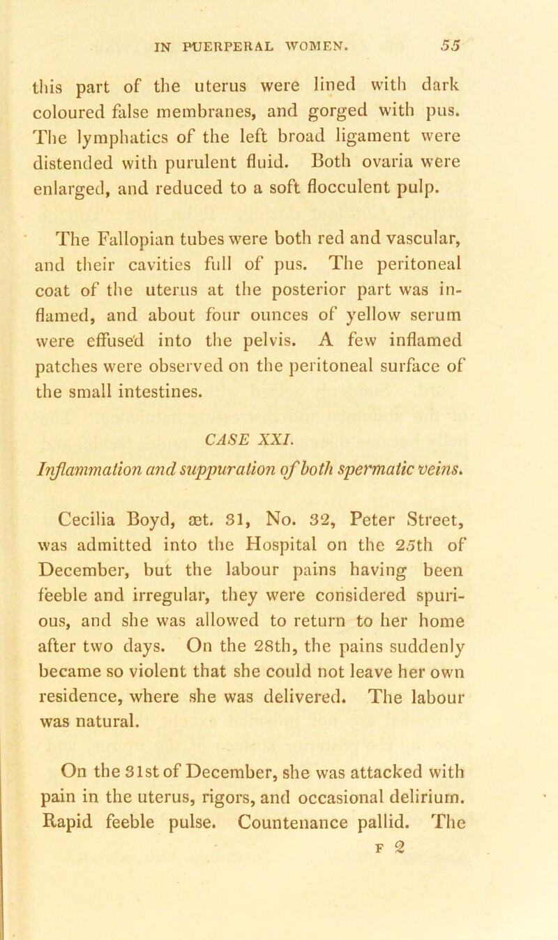 this part of the uterus were lined with dark coloured false membranes, and gorged with pus. The lymphatics of the left broad ligament were distended with purulent fluid. Both ovaria were enlarged, and reduced to a soft flocculent pulp. The Fallopian tubes were both red and vascular, and their cavities full of pus. The peritoneal coat of the uterus at the posterior part was in- flamed, and about four ounces of yellow serum were effused into the pelvis. A few inflamed patches were observed on the peritoneal surface of the small intestines. CASE XXL Inflam7nation and suppuration of both spermatic veins, Cecilia Boyd, aet. 31, No. 32, Peter Street, was admitted into the Hospital on the 25th of December, but the labour pains having been feeble and irregular, they were considered spuri- ous, and she was allowed to return to her home after two days. On the 28th, the pains suddenly became so violent that she could not leave her own residence, where she was delivered. The labour was natural. On the 31st of December, she was attacked with pain in the uterus, rigors, and occasional delirium. Rapid feeble pulse. Countenance pallid. The F 2