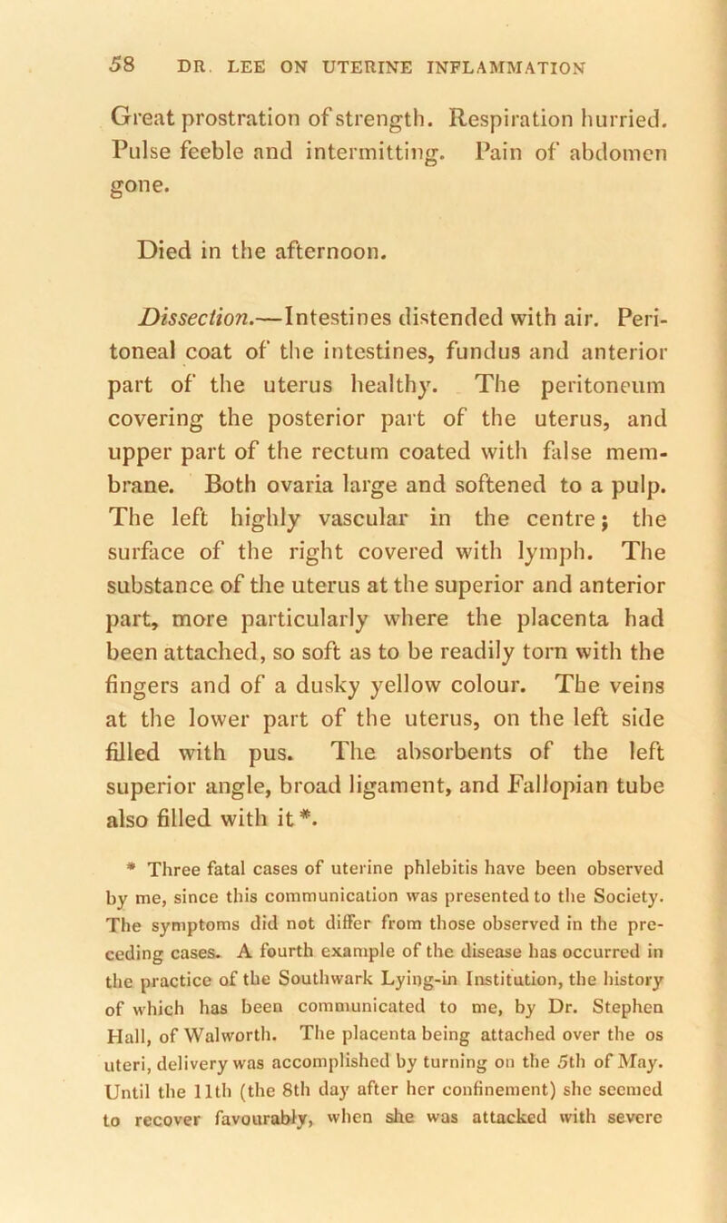 Great prostration of strength. Respiration hurried. Pulse feeble and intermitting. Pain of abdomen gone. Died in the afternoon. Dissection.—Intestines distended with air. Peri- toneal coat of the intestines, fundus and anterior part of the uterus healthy. The peritoneum covering the posterior part of the uterus, and upper part of the rectum coated with fldse mem- brane. Both ovaria large and softened to a pulp. The left highly vascular in the centre; the surface of the right covered with lymph. The substance of the uterus at the superior and anterior part, more particularly where the placenta had been attached, so soft as to be readily torn with the fingers and of a dusky yellow colour. The veins at the lower part of the uterus, on the left side filled with pus. The absorbents of the left superior angle, broad ligament, and Fallopian tube also filled with it *. • Three fatal cases of uterine phlebitis have been observed by me, since this communication was presented to the Society. The symptoms did not differ from those observed in the pre- ceding cases- A fourth example of the disease has occurred in the practice of the Southwark Lying-in Institution, the history of which has been communicated to me, by Dr. Stephen Hall, of Walworth. The placenta being attached over the os uteri, delivery was accomplished by turning on the 5th of May. Until the 11th (the 8th day after her confinement) she seemed to recover favourably, when she was attacked with severe