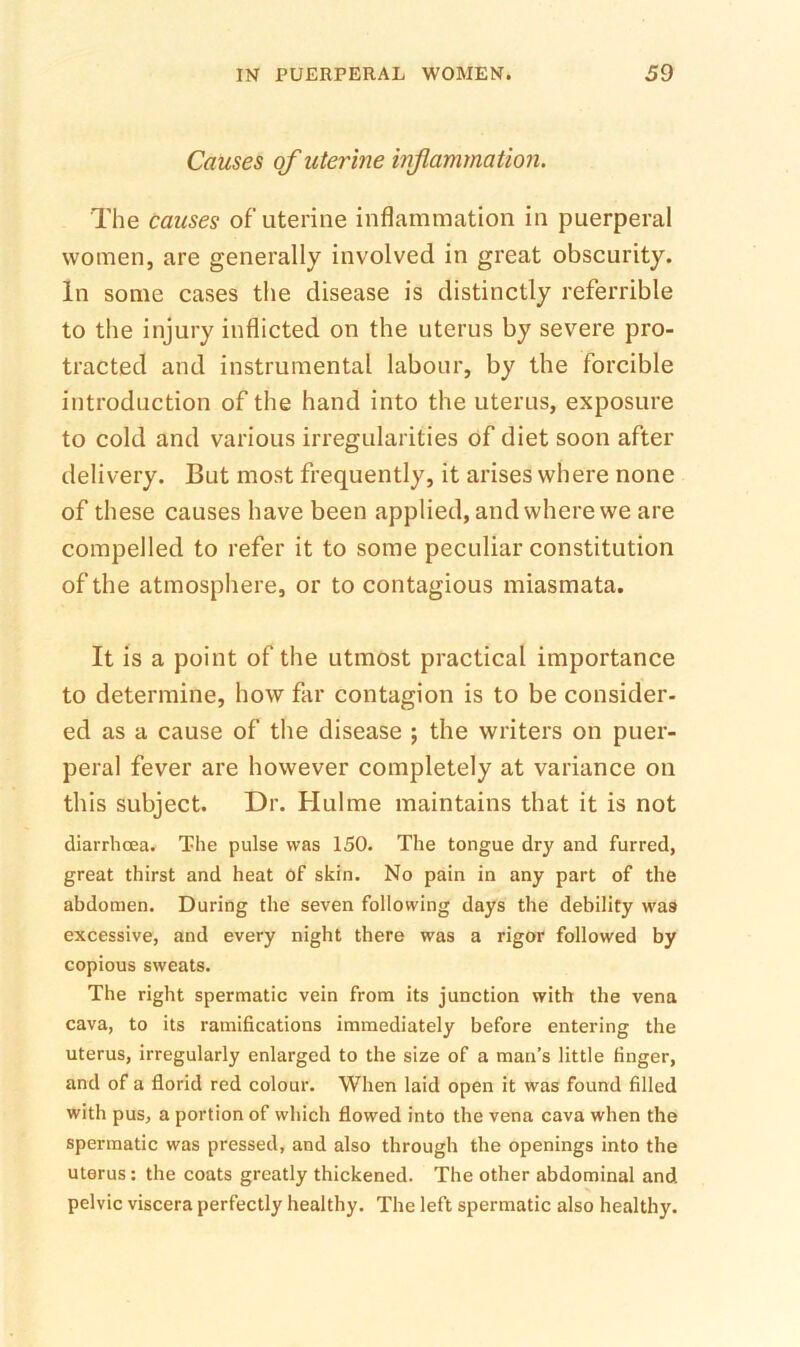 Causes of uterine injiammation. The causes of’uterine inflammation in puerperal women, are generally involved in great obscurity. In some cases the disease is distinctly referrible to the injury inflicted on the uterus by severe pro- tracted and instrumental labour, by the forcible introduction of the hand into the uterus, exposure to cold and various irregularities of diet soon after delivery. But most frequently, it arises where none of these causes have been applied, and where we are compelled to refer it to some peculiar constitution of the atmosphere, or to contagious miasmata. It is a point of the utmost practical importance to determine, how far contagion is to be consider- ed as a cause of the disease ; the writers on puer- peral fever are however completely at variance on this subject. Dr. Hulme maintains that it is not diarrhoea. The pulse was 150. The tongue dry and furred, great thirst and heat of skin. No pain in any part of the abdomen. During the seven following days the debility was excessive, and every night there was a rigor followed by copious sweats. The right spermatic vein from its junction with the vena cava, to its ramifications immediately before entering the uterus, irregularly enlarged to the size of a man’s little finger, and of a florid red colour. When laid open it was found filled with pus, a portion of which flowed into the vena cava when the spermatic was pressed, and also through the openings into the uterus: the coats greatly thickened. The other abdominal and pelvic viscera perfectly healthy. The left spermatic also healthy.