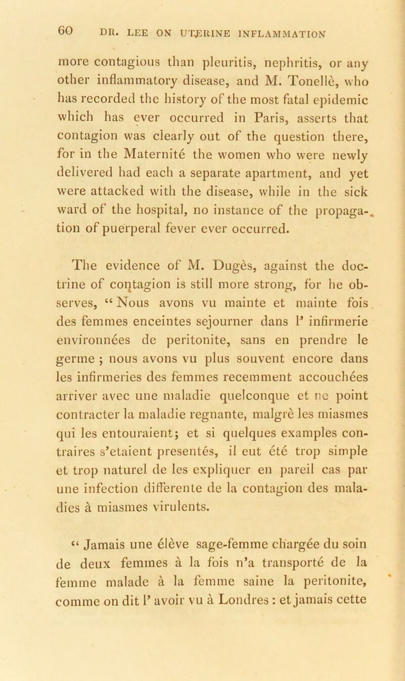 more contagious than pleuritis, nephritis, or any other inflammatory disease, and M. Tonelle, who has recorded the liistory of the most fatal epidemic which has ever occurred in Paris, asserts that contagion was clearly out of the question there, for in the Maternite the women who were newly delivered had each a separate apartment, and yet were attacked with the disease, while in the sick ward of the hospital, no instance of the propaga-. tion of puerperal fever ever occurred. The evidence of M. Duges, against the doc- trine of contagion is still more strong, for he ob- serves, “ Nous avons vu mainte et mainte fois des femmes enceintes sejourner dans P infirmerie environnees de peritonite, sans en prendre le germe ; nous avons vu plus souvent encore dans les infirmeries des femmes recemment accouchees arriver avec une maladie quelconque et nc point contractor la maladie regnante, malgre les miasmes qui les entouraient; et si quelques examples con- traires s’etaient presentes, il eut ete trop simple et trop naturel de les expliquer en pared cas par une infection differente de la contagion des mala- dies a miasmes virulents. “ Jamais une eleve sage-femme chargee du soin de deux femmes a la fbis n’a transporte de la femme malade a la femme saine la peritonite, comme on dit 1’ avoir vu a Londres : et jamais cette