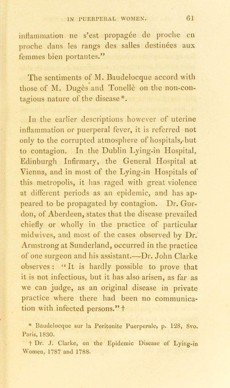 iriHamniation ne s’est propagee de proclie cn proche dans les rangs des salles destinees aux femmes bien portantes.” The sentiments of M. Baudelocque accord with 4 those of M. Duges and Tonelle on the non-con- tagious nature of the disease*. In the earlier descriptions however of uterine inflammation or puerperal fever, it is referred not only to the corrupted atmosphere of hospitals,*but to contagion. In the Dublin Lying-in Hospital, Edinburgh Infirmary, the General Hospital at Vienna, and in most of the Lying-in Hospitals of this metropolis, it has raged with great violence at different periods as an epidemic, and has ap- peared to be propagated by contagion. Dr. Gor- don, of Aberdeen, states that the disease prevailed chiefly or wholly in the practice of particular midwives, and most of the cases observed by Dr. Armstrong at Sunderland, occurred in the practice of one surgeon and his assistant.—Dr. John Clarke observes: “It is hardly possible to prove that it is not infectious, but it has also arisen, as far as we can judge, as an original disease in private practice where there had been no communica- tion with infected persons.” t * Baudelocque sur la Peritonite Puerperale, p. 128, 8vo. Paris, 1830. t Dr. J. Clarke, on the Epidemic Disease of Lying-in Women, 1787 and 1788.