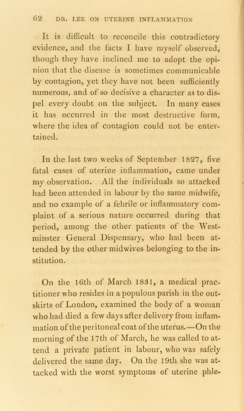 It is difficult to reconcile this contradictory evidence, and the facts I liave myself observed, though they have inclined me to adopt the opi- nion that the disease is sometimes communicable by contagion, yet they have not been sufficiently numerous, and of so decisive a character as to dis- pel every doubt on the subject. In many cases it has occurred in the most destructive form, where the idea of contagion could not be enter- tained. In the last two weeks of September 1827, five fatal cases of uterine inflammation, came under my observation. All the individuals so attacked had been attended in labour by the same midwife, and no example of a febrile or inflammatory com- plaint of a serious nature occurred during that period, among the other patients of the West- minster General Dispensary, who had been at- tended by the other midwives belonging to the in- stitution. On the I6th of March 1831, a medical prac- titioner who resides in a populous parish in the out- skirts of London, examined the body of a woman who had died a few days after delivery from inflam- mation of the peritoneal coat of the uterus.—On the morning of the 17th of March, he was called to at- tend a private patient in labour, who was safely delivered the same day. On the l9th she was at- tacked with the worst symptoms of uterine phle-