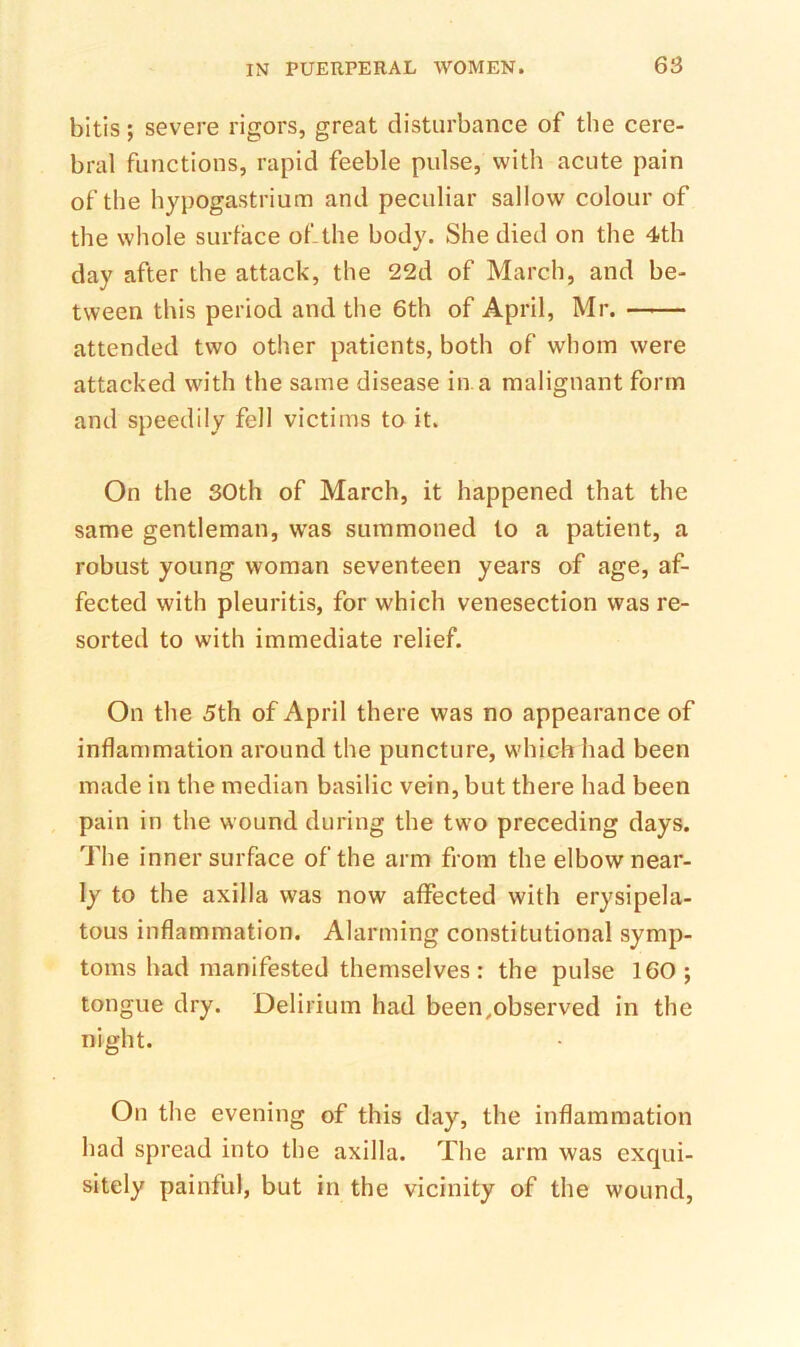 bitis; severe rigors, great disturbance of the cere- bral functions, rapid feeble pulse, with acute pain of the hypogastrium and peculiar sallow colour of the whole surface of-the body. She died on the 4th day after the attack, the 22d of March, and be- tween this period and the 6th of April, Mr. attended two other patients, both of whom were attacked with the same disease in. a malignant form and speedily fell victims to it. On the 30th of March, it happened that the same gentleman, was summoned to a patient, a robust young woman seventeen years of age, af- fected with pleuritis, for which venesection was re- sorted to with immediate relief. On the 5th of April there was no appearance of inflammation around the puncture, which had been made in the median basilic vein, but there had been pain in the wound during the two preceding days. The inner surface of the arm from the elbow near- ly to the axilla was now affected with erysipela- tous inflammation. Alarming constitutional symp- toms had manifested themselves: the pulse 160; tongue dry. Delirium had been,observed in the night. On the evening of this day, the inflammation had spread into the axilla. The arm was exqui- sitely painful, but in the vicinity of the wound.