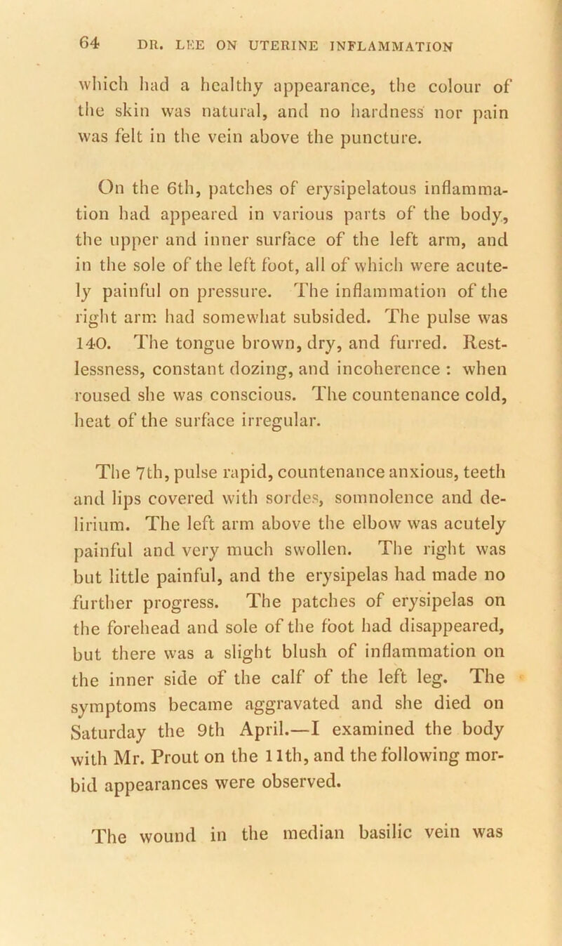 wliich had a healthy appearance, the colour of the skin was natural, and no hardness nor pain was felt in the vein above the puncture. On the 6th, patches of erysipelatous inflamma- tion had appeared in various parts of the body, the upper and inner surface of the left arm, and in the sole of the left foot, all of which were acute- ly painful on pressure. The inflammation of the right arm had somewhat subsided. The pulse was 140. The tongue brown, dry, and furred. Rest- lessness, constant dozing, and incoherence : when roused she was conscious. The countenance cold, heat of the surface irregular. The 7th, pulse rapid, countenance anxious, teeth and lips covered with sordes, somnolence and de- lirium. The left arm above the elbow was acutely painful and very much swollen. The right was but little painful, and the erysipelas had made no further progress. The patches of erysipelas on the forehead and sole of the foot had disappeared, but there was a slight blush of inflammation on the inner side of the calf of the left leg. The symptoms became aggravated and she died on Saturday the 9th April.—I examined the body with Mr. Prout on the 11th, and the following mor- bid appearances were observed. The wound in the median basilic vein was