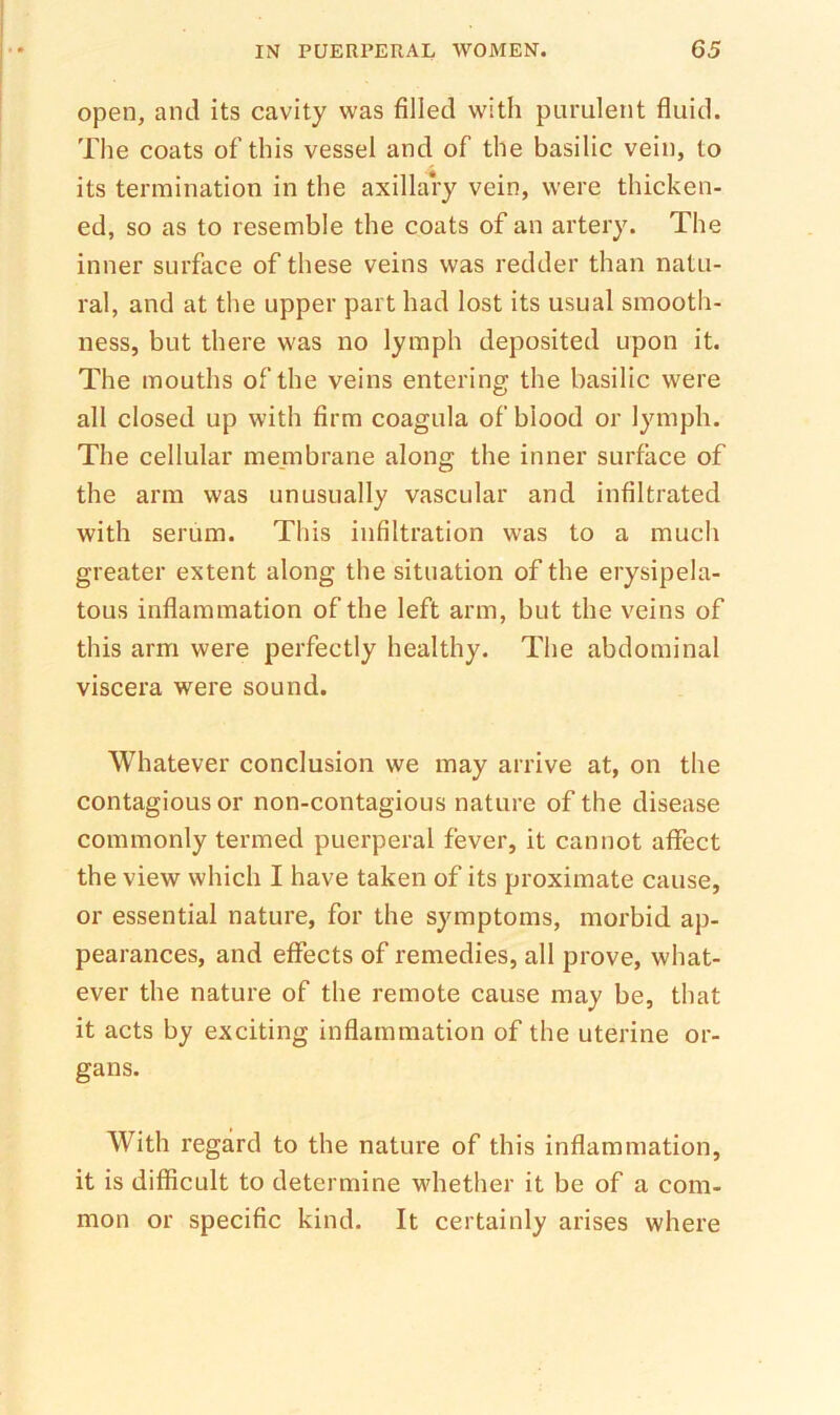 open, and its cavity was filled with purulent fluid. The coats of this vessel and of the basilic vein, to its termination in the axillary vein, were thicken- ed, so as to resemble the coats of an artery. The inner surface of these veins was redder than natu- ral, and at the upper part had lost its usual smooth- ness, but there was no lymph deposited upon it. The mouths of the veins entering the basilic were all closed up with firm coagula of blood or lymph. The cellular me.mbrane along the inner surface of the arm was unusually vascular and infiltrated with serum. This infiltration was to a much greater extent along the situation of the erysipela- tous inflammation of the left arm, but the veins of this arm were perfectly healthy. The abdominal viscera were sound. Whatever conclusion we may arrive at, on the contagious or non-contagious nature of the disease commonly termed puerperal fever, it cannot affect the view which I have taken of its proximate cause, or essential nature, for the symptoms, morbid ap- pearances, and effects of remedies, all prove, what- ever the nature of the remote cause may be, that it acts by exciting inflammation of the uterine or- gans. With regard to the nature of this inflammation, it is difficult to determine whether it be of a com- mon or specific kind. It certainly arises where
