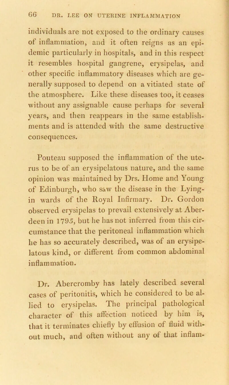 G6 individuals are not exposed to the ordinary causes of inflammation, and it often reigns as an epi- demic particularly in hospitals, and in this respect it resembles hospital gangrene, erysipelas, and other specific inflammatory diseases which are ge- nerally supposed to depend on a vitiated state of the atmosphere. Like these diseases too, it ceases without any assignable cause perhaps for several years, and then reappears in the same establish- ments and is attended with the same destructive consequences. Ponteau supposed the inflammation of the ute- rus to be of an erysipelatous nature, and the same opinion was maintained by Drs. Home and Young of Edinburgh, who saw the disease in the Lying- in wards of the Royal Infirmary. Dr. Gordon observed erysipelas to prevail extensively at Aber- deen in 1795, but he has not inferred from this cir- cumstance that the peritoneal inflammation which he has so accurately described, was of an erysipe- latous kind, or different from common abdominal inflammation. Dr. Abercromby has lately described several cases of peritonitis, which he considered to be al- lied to erysipelas. The principal pathological character of this affection noticed by him is, that it terminates chiefly by effusion of fluid witli- out much, and often without any of tliat inflam-