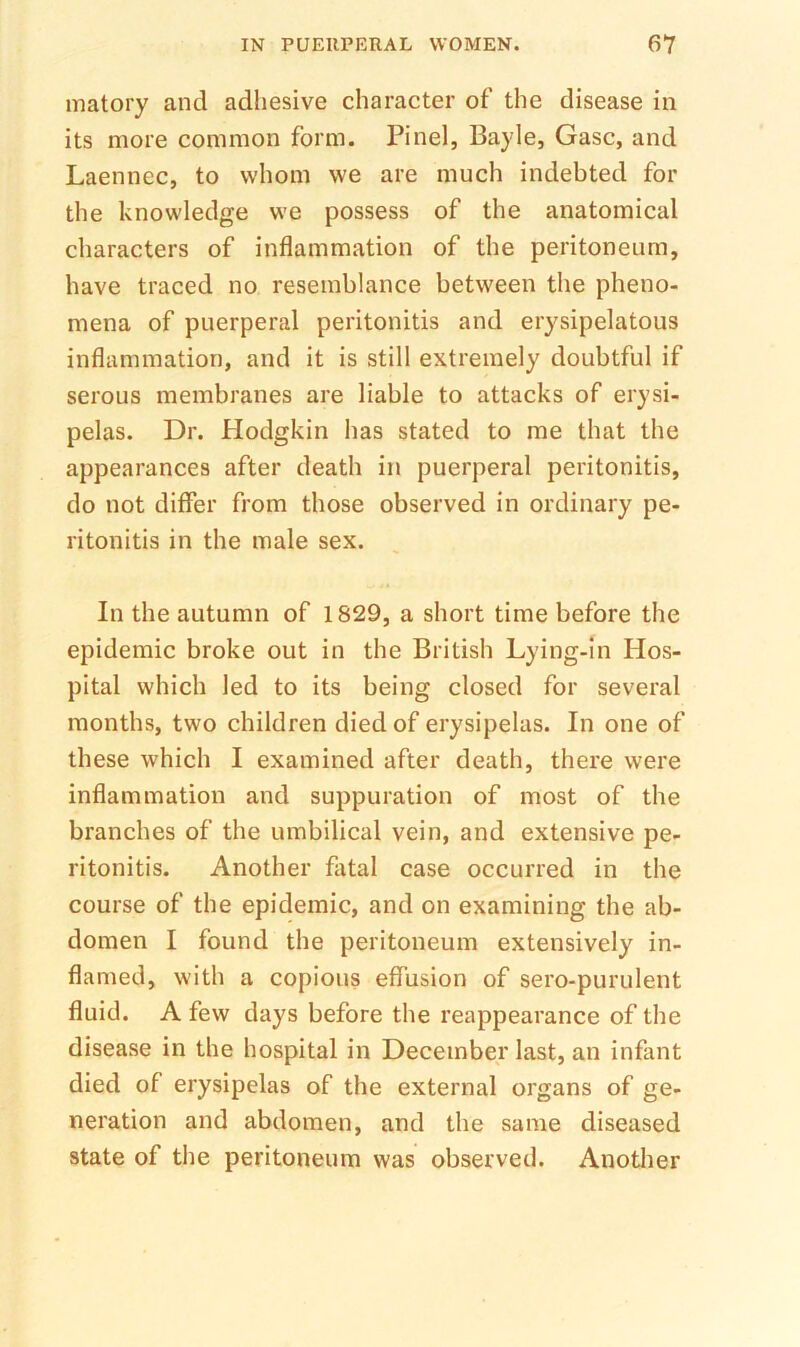 matory and adhesive character of the disease in its more common form. Pinel, Bayle, Gasc, and Laennec, to whom we are much indebted for the knowledge we possess of the anatomical characters of inflammation of the peritoneum, have traced no resemblance between the pheno- mena of puerperal peritonitis and erysipelatous inflammation, and it is still extremely doubtful if serous membranes are liable to attacks of erysi- pelas. Dr. Hodgkin has stated to me that the appearances after death in puerperal peritonitis, do not differ from those observed in ordinary pe- ritonitis in the male sex. In the autumn of 1829, a short time before the epidemic broke out in the British Lying-in Hos- pital which led to its being closed for several months, two children died of erysipelas. In one of these which I examined after death, there were inflammation and suppuration of most of the branches of the umbilical vein, and extensive pe- ritonitis. Another fatal case occurred in the course of the epidemic, and on examining the ab- domen I found the peritoneum extensively in- flamed, with a copious effusion of sero-purulent fluid. A few days before the reappearance of the disease in the hospital in December last, an infant died of erysipelas of the external organs of ge- neration and abdomen, and the same diseased state of the peritoneum was observed. Another