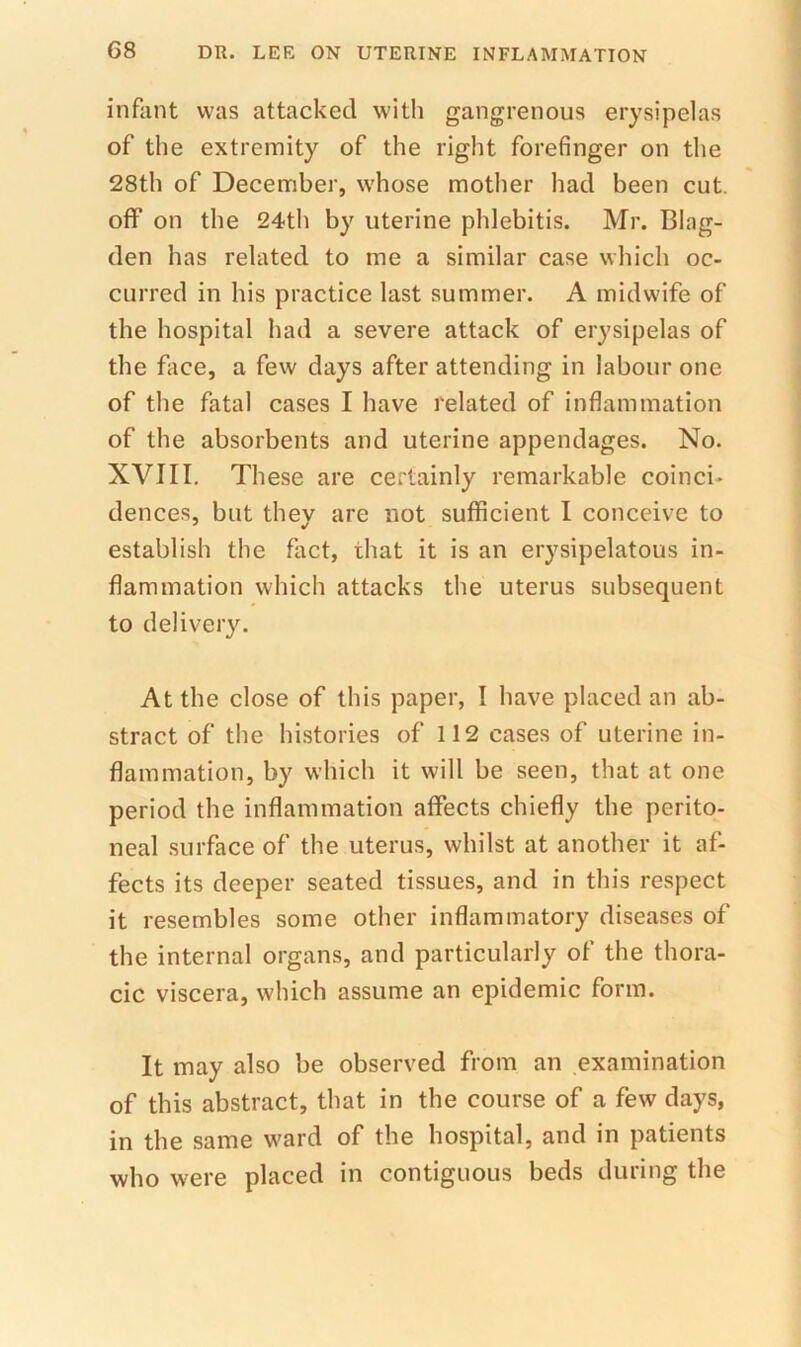 infant was attacked with gangrenous erysipelas of the extremity of the right forefinger on the 28th of December, whose mother had been cut. off on the 24th by uterine phlebitis. Mr. Blag- den has related to me a similar case which oc- curred in his practice last summer. A midwife of the hospital had a severe attack of erysipelas of the face, a few days after attending in labour one of the fatal cases I have related of inflammation of the absorbents and uterine appendages. No. XVIII, These are certainly remarkable coinci- dences, but they are not sufficient I conceive to establish the fact, that it is an erysipelatous in- flammation which attacks the uterus subsequent to delivery. At the close of this paper, I have placed an ab- stract of the histories of 112 cases of uterine in- flammation, by which it will be seen, that at one period the inflammation affects chiefly the perito- neal surface of the uterus, whilst at another it af- fects its deeper seated tissues, and in this respect it resembles some other inflammatory diseases of the internal organs, and particularly of the thora- cic viscera, which assume an epidemic form. It may also be observed from an examination of this abstract, that in the course of a few days, in the same ward of the hospital, and in patients who were placed in contiguous beds during the