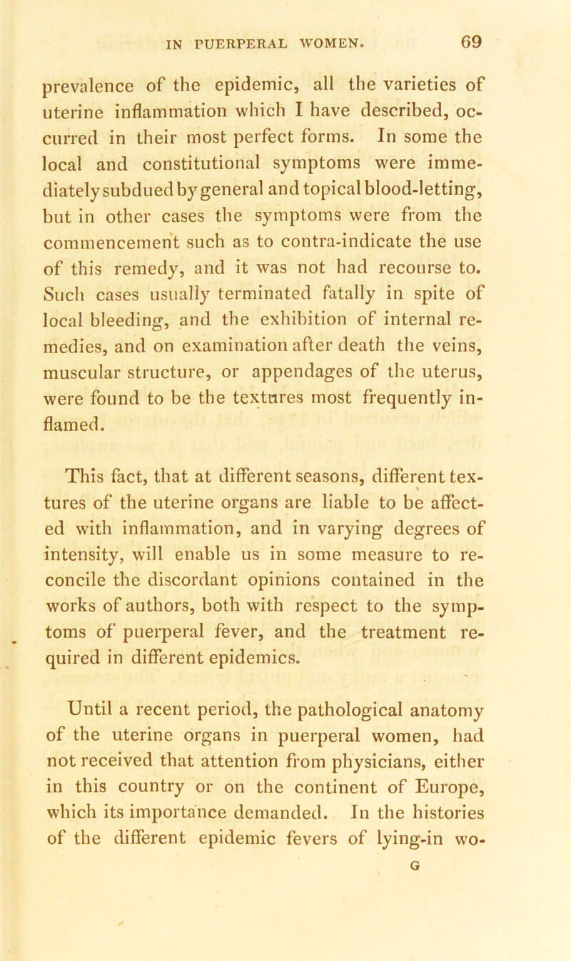 prevalence of the epidemic, all the varieties of uterine inflammation which I have described, oc- curred in their most perfect forms. In some the local and constitutional symptoms were imme- diately subdued by general and topical blood-letting, but in other cases the symptoms were from the commencement such as to contra-indicate the use of this remedy, and it was not had recourse to. Such cases usually terminated fatally in spite of local bleeding, and the exhibition of internal re- medies, and on examination after death the veins, muscular structure, or appendages of the uterus, were found to be the textures most frequently in- flamed. This fact, that at different seasons, different tex- tures of the uterine organs are liable to be affect- ed with inflammation, and in varying degrees of intensity, will enable us in some measure to re- concile the discordant opinions contained in the works of authors, both with respect to the symp- toms of puerperal fever, and the treatment re- quired in different epidemics. Until a recent period, the pathological anatomy of the uterine organs in puerperal women, had not received that attention from physicians, either in this country or on the continent of Europe, which its importance demanded. In the histories of the different epidemic fevers of lying-in wo- G