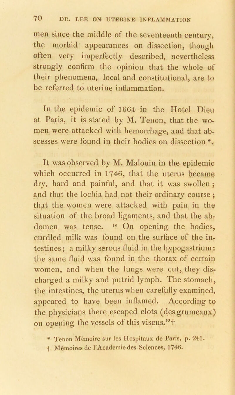 men since the middle of the seventeenth century, the morbid appearances on dissection, though often very imperfectly described, nevertheless strongly confirm the opinion that the whole of their phenomena, local and constitutional, are to be referred to uterine inflammation. In the epidemic of 1664 in the Hotel Dieu at Paris, it is stated by M. Tenon, that the wo- men were attacked with hemorrhage, and that ab- scesses were found in their bodies on dissection *. It was observed by M. Malouin in the epidemic which occurred in 1746, that the uterus became dry, hard and painful, and that it was swollen ; and that the lochia had not their ordinary course ; that the women were attacked with pain in the situation of the broad ligaments, and that the ab- domen was tense. “ On opening the bodies, curdled milk was found on the surface of the in- testines ; a milky serous fluid in the hypogastrium: the same fluid was found in the thorax of certain women, and when the lungs were cut, they dis- charged a milky and putrid lymph. The stomach, the intestines, the uterus when carefully examined, appeared to have been inflamed. According to the physicians there escaped clots (desgrumeaux) on opening the vessels of this viscus.”t * Tenon Memoire sur les Hospitaux de Paris, p. 24;!. t M^moiresde I’Academie des Sciences, 1746.