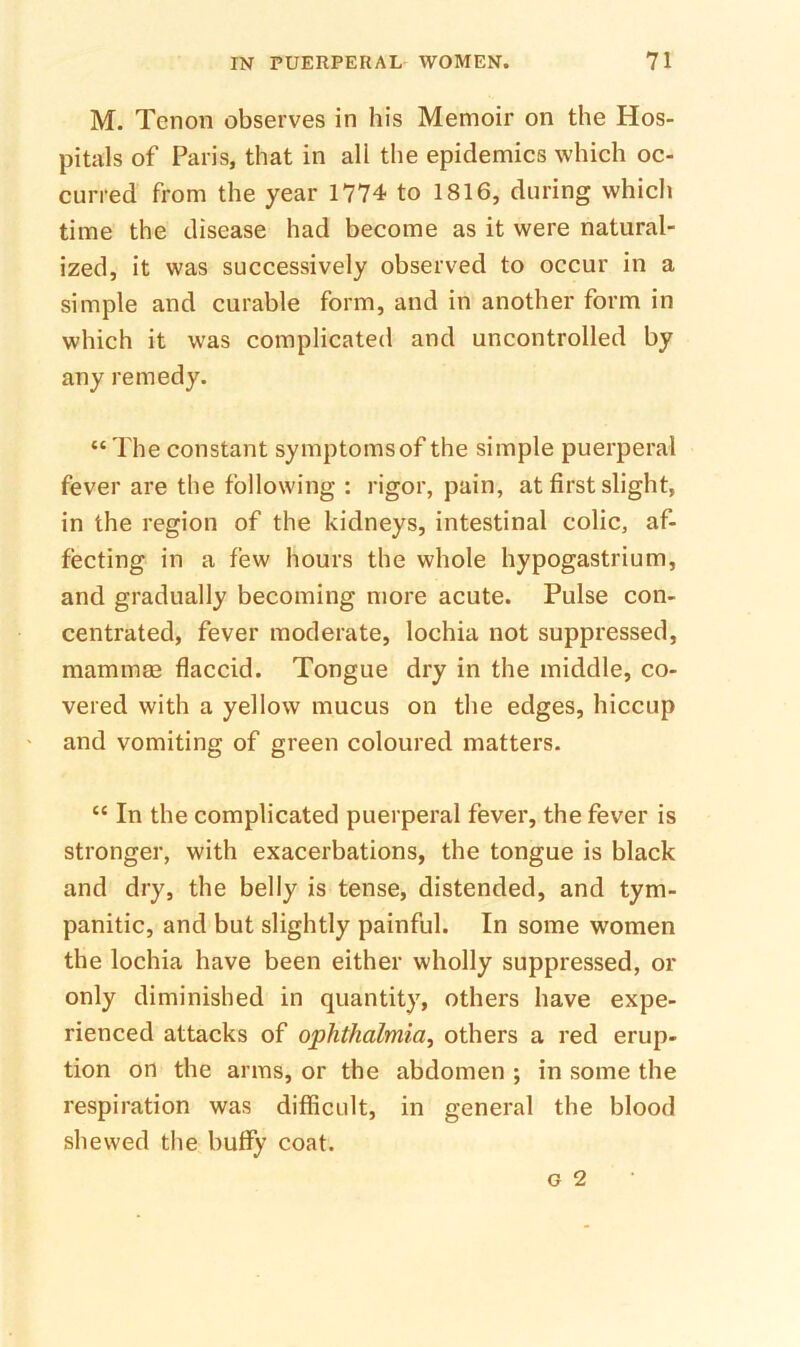 M. Tenon observes in his Memoir on the Hos- pitals of Paris, that in all the epidemics which oc- curred from the year 1774 to 1816, during which time the disease had become as it were natural- ized, it was successively observed to occur in a simple and curable form, and in another form in which it was complicated and uncontrolled by any remedy. “ The constant symptomsof the simple puerperal fever are the following : rigor, pain, at first slight, in the region of the kidneys, intestinal colic, af- fecting in a few hours the whole hypogastrium, and gradually becoming more acute. Pulse con- centrated, fever moderate, lochia not suppressed, mammm flaccid. Tongue dry in the middle, co- vered with a yellow mucus on the edges, hiccup and vomiting of green coloured matters. “ In the complicated puerperal fever, the fever is stronger, with exacerbations, the tongue is black and dry, the belly is tense, distended, and tym- panitic, and but slightly painful. In some women the lochia have been either wholly suppressed, or only diminished in quantity, others have expe- rienced attacks of ophthalmia^ others a red erup- tion on the arms, or the abdomen ; in some the respiration was difficult, in general the blood shewed the huffy coat.