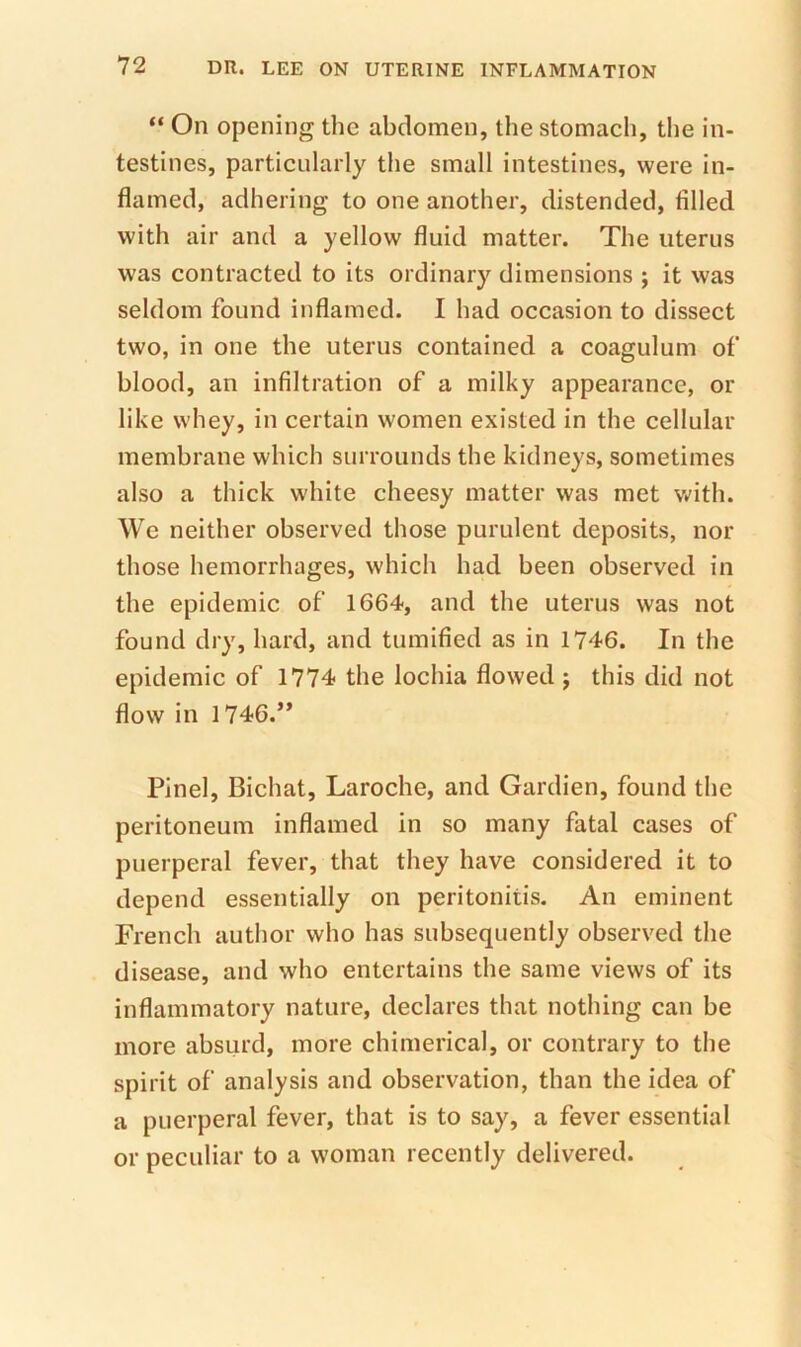 “ On opening the abdomen, the stomach, tlie in- testines, particularly the small intestines, were in- flamed, adhering to one another, distended, filled with air and a yellow fluid matter. The uterus was contracted to its ordinary dimensions ; it was seldom found inflamed. I had occasion to dissect two, in one the uterus contained a coagulum of blood, an infiltration of a milky appearance, or like whey, in certain women existed in the cellular membrane which surrounds the kidneys, sometimes also a thick white cheesy matter was met with. We neither observed those purulent deposits, nor those hemorrhages, which had been observed in the epidemic of 1664, and the uterus was not found dry, hard, and tumified as in 1746. In the epidemic of 1774 the lochia flowed j this did not flow in 1746.” Pinel, Bichat, Laroche, and Gardien, found the peritoneum inflamed in so many fatal cases of puerperal fever, that they have considered it to depend essentially on peritonitis. An eminent French author who has subsequently observed the disease, and who entertains the same views of its inflammatory nature, declares that nothing can be more absurd, more chimerical, or contrary to the spirit of analysis and observation, than the idea of a puerperal fever, that is to say, a fever essential or peculiar to a woman recently delivered.