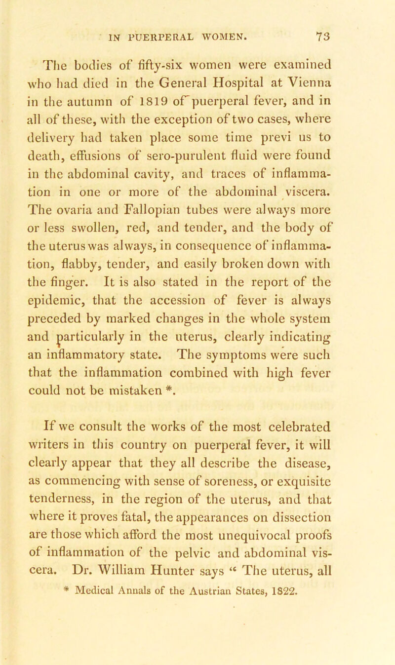 The bodies of fifty-six women were examined who had died in the General Hospital at Vienna in the autumn of 1819 oFpuerperal fever, and in all of these, with the exception of two cases, where delivery had taken place some time previ us to death, effusions of sero-purulent fluid were found in the abdominal cavity, and traces of inflamma- tion in one or more of the abdominal viscera. The ovaria and Fallopian tubes were always more or less swollen, red, and tender, and the body of the uterus was always, in consequence of inflamma- tion, flabby, tender, and easily broken down with the finger. It is also stated in the report of the epidemic, that the accession of fever is always preceded by marked changes in the whole system and |)articularly in the uterus, clearly indicating an inflammatory state. The symptoms were such that the inflammation combined with high fever could not be mistaken *, If we consult the works of the most celebrated writers in this country on puerperal fever, it will clearly appear that they all describe the disease, as commencing with sense of soreness, or exquisite tenderness, in the region of the uterus, and that where it proves fatal, the appearances on dissection are those which afford the most unequivocal proofs of inflammation of the pelvic and abdominal vis- cera. Dr. William Hunter says “ The uterus, all * Medical Annals of the Austrian States, 1822.