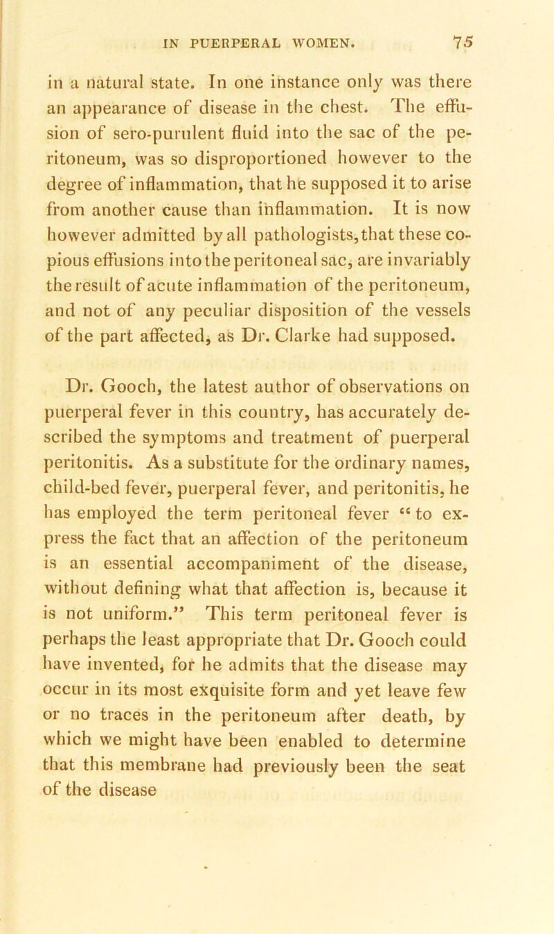 in a natural state. In one instance only was there an appearance of disease in the chest. The effu- sion of sero-puriilent fluid into the sac of the pe- ritoneum, was so disproportioned however to the degree of inflammation, that he supposed it to arise from another cause than inflammation. It is now however admitted by all pathologists,that these co- pious effusions into the peritoneal sac, are invariably the result of acute inflammation of the peritoneum, and not of any peculiar disposition of the vessels of the part affected, as Dr. Clarke had supposed. Dr. Gooch, the latest author of observations on puerperal fever in this country, has accurately de- scribed the symptoms and treatment of puerperal peritonitis. As a substitute for the ordinary names, child-bed fever, puerperal fever, and peritonitis, he has employed the term peritoneal fever “ to ex- press the fact that an affection of the peritoneum is an essential accompaniment of the disease, without defining what that affection is, because it is not uniform.” This term peritoneal fever is perhaps the least appropriate that Dr. Gooch could have invented, for he admits that the disease may occur in its most exquisite form and yet leave few or no traces in the peritoneum after death, by which we might have been enabled to determine that this membrane had previously been the seat of the disease