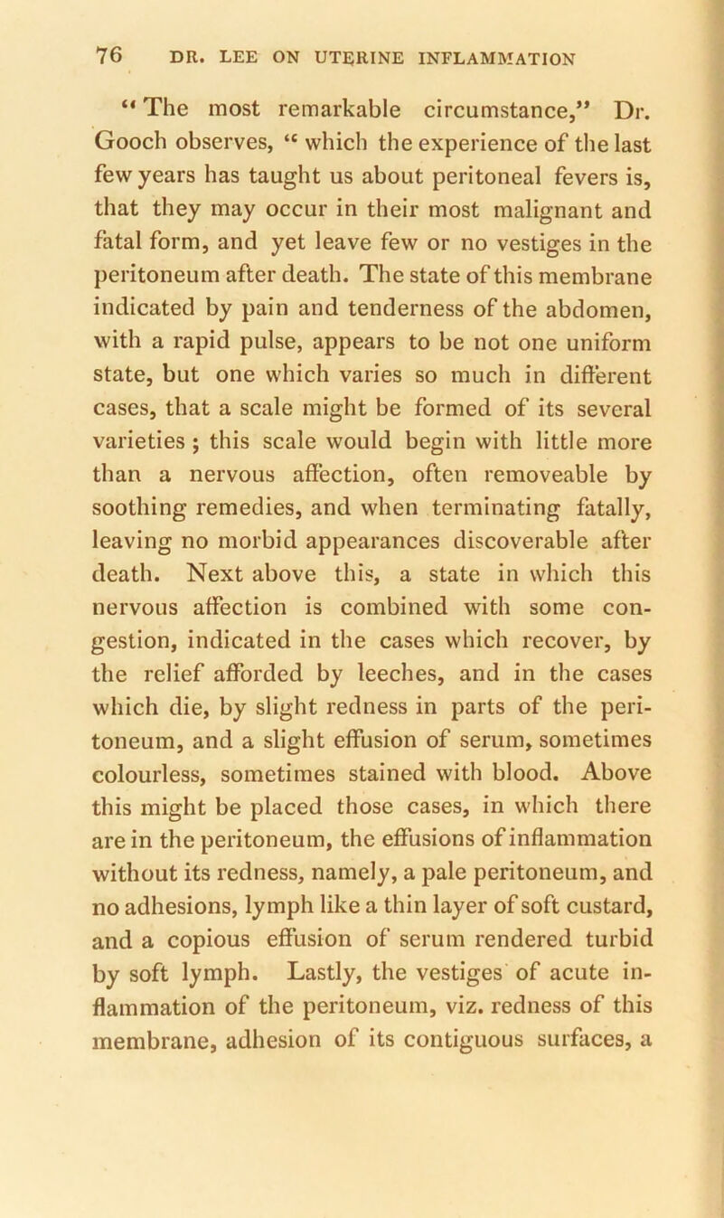 “ The most remarkable circumstance,” Dr. Gooch observes, “ which the experience of the last few years has taught us about peritoneal fevers is, that they may occur in their most malignant and fatal form, and yet leave few or no vestiges in the peritoneum after death. The state of this membrane indicated by pain and tenderness of the abdomen, with a rapid pulse, appears to be not one uniform state, but one which varies so much in different cases, that a scale might be formed of its several varieties ; this scale would begin with little more than a nervous affection, often removeable by soothing remedies, and when terminating fatally, leaving no morbid appearances discoverable after death. Next above this, a state in which this nervous affection is combined with some con- gestion, indicated in the cases which recover, by the relief afforded by leeches, and in the cases which die, by slight redness in parts of the peri- toneum, and a slight effusion of serum, sometimes colourless, sometimes stained with blood. Above this might be placed those cases, in which there are in the peritoneum, the effusions of inflammation without its redness, namely, a pale peritoneum, and no adhesions, lymph like a thin layer of soft custard, and a copious effusion of serum rendered turbid by soft lymph. Lastly, the vestiges of acute in- flammation of the peritoneum, viz. redness of this membrane, adhesion of its contiguous surfaces, a