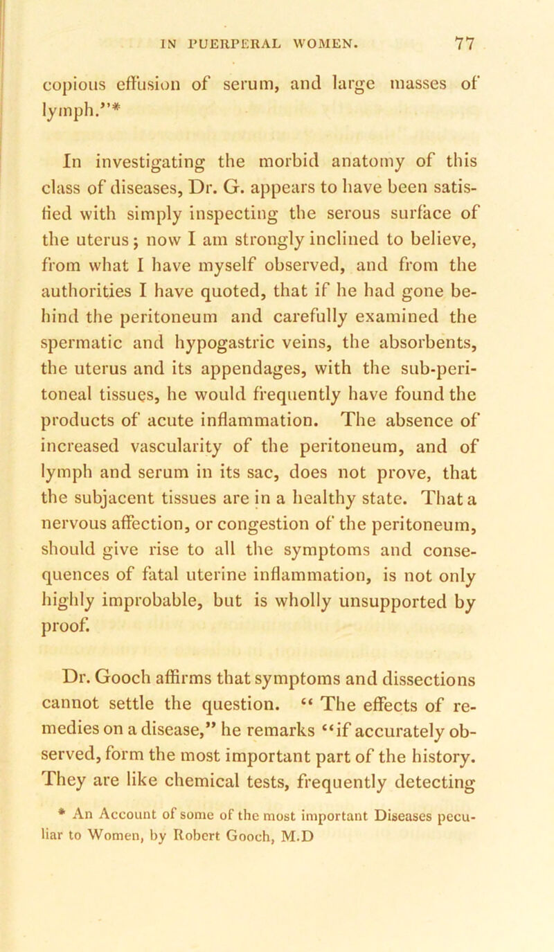 copious effusion of serum, and large masses of lymph.”* In investigating the morbid anatomy of this class of diseases, Dr. G. appears to have been satis- fied with simply inspecting the serous surface of the uterus; now I am strongly inclined to believe, from what I have myself observed, and from the authorities I have quoted, that if he had gone be- hind the peritoneum and carefully examined the spermatic and hypogastric veins, the absorbents, the uterus and its appendages, with the sub-peri- toneal tissues, he would frequently have found the products of acute inflammation. The absence of increased vascularity of the peritoneum, and of lymph and serum in its sac, does not prove, that the subjacent tissues are in a healthy state. That a nervous affection, or congestion of the peritoneum, should give rise to all the symptoms and conse- quences of fatal uterine inflammation, is not only highly improbable, but is wholly unsupported by proof. Dr. Gooch affirms that symptoms and dissections cannot settle the question. “ The effects of re- medies on a disease,” he remarks “if accurately ob- served, form the most important part of the history. They are like chemical tests, frequently detecting * An Account of some of the most important Diseases pecu- liar to Women, by Robert Gooch, M.D