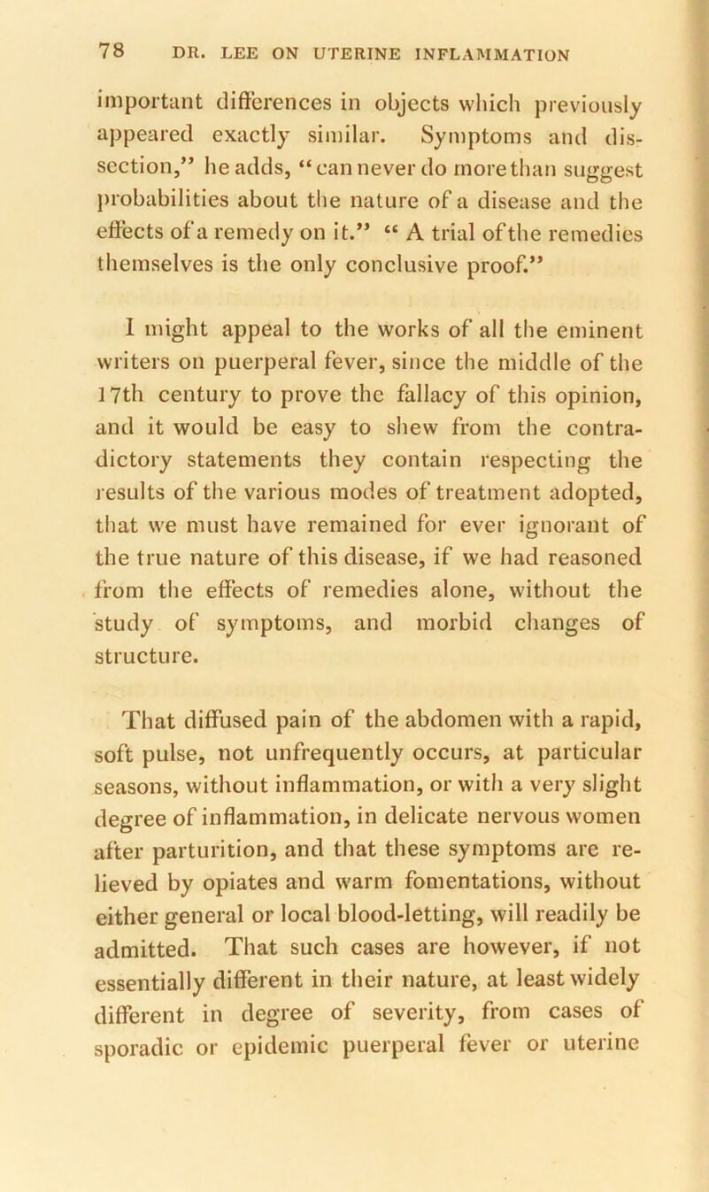 important differences in objects which previously appeared exactly similar. Symptoms and dis- section,” he adds, “can never do more than suggest jirobabilities about the nature of a disease and the effects of a remedy on it.” “ A trial of the remedies themselves is the only conclusive proof.” I might appeal to the works of all the eminent writers on puerperal fever, since the middle of the 17th century to prove the fallacy of this opinion, and it would be easy to shew from the contra- dictory statements they contain respecting the results of the various modes of treatment adopted, that we must have remained for ever ignorant of the true nature of this disease, if we had reasoned from the effects of remedies alone, without the study of symptoms, and morbid changes of structure. That diffused pain of the abdomen with a rapid, soft pulse, not unfrequently occurs, at particular seasons, without inflammation, or with a very slight degree of inflammation, in delicate nervous women after parturition, and that these symptoms are re- lieved by opiates and warm fomentations, without either general or local blood-letting, will readily be admitted. That such cases are however, if not essentially different in their nature, at least widely different in degree of severity, from cases of sporadic or epidemic puerperal fever or uterine