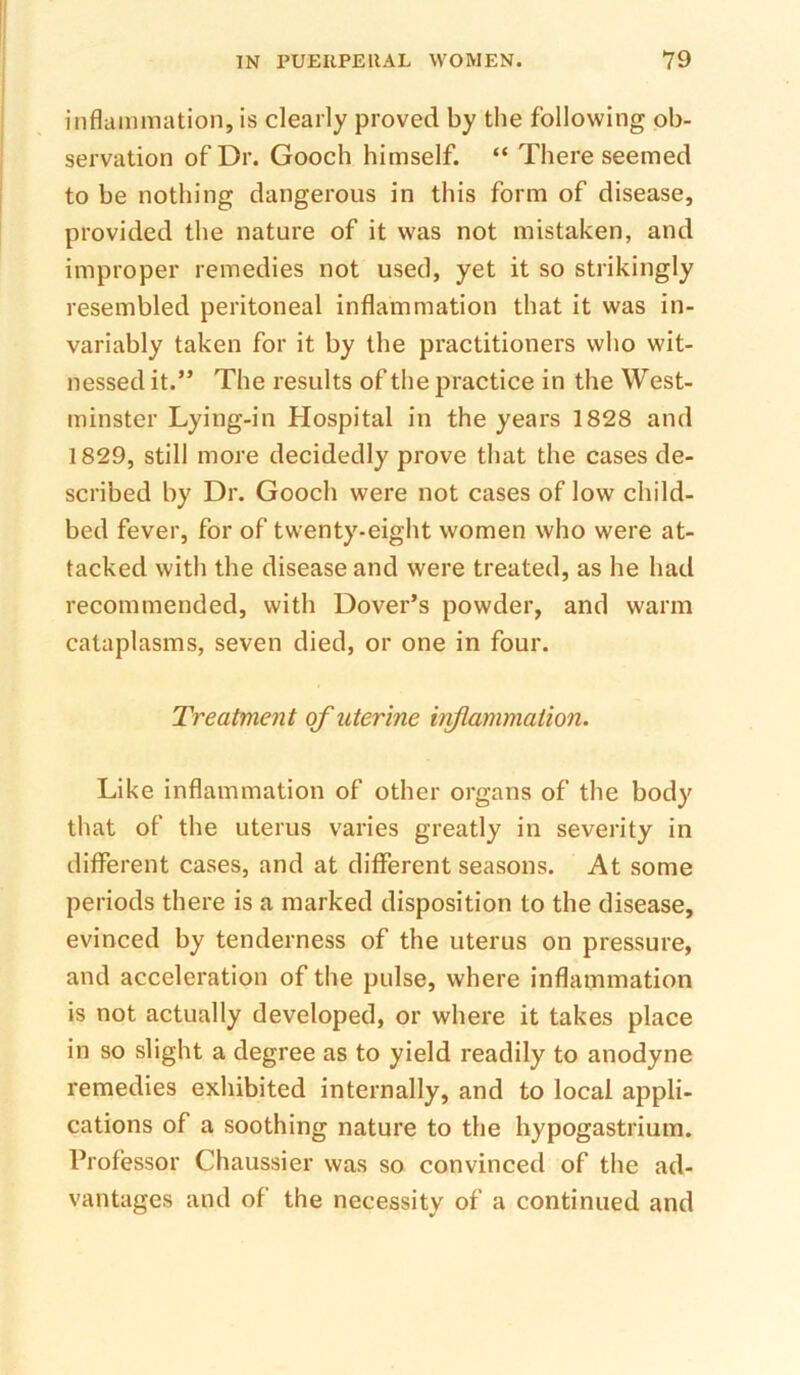 inflammation, is clearly proved by the following ob- servation of Dr. Gooch himself. “ There seemed to be nothing dangerous in this form of disease, provided the nature of it was not mistaken, and improper remedies not used, yet it so strikingly resembled peritoneal inflammation that it was in- variably taken for it by the practitioners who wit- nessed it.” The results of the practice in the West- minster Lying-in Hospital in the years 1828 and 1829, still more decidedly prove that the cases de- scribed by Dr. Gooch were not cases of low child- bed fever, for of twenty-eight women who were at- tacked with the disease and were treated, as he had recommended, with Dover’s powder, and warm cataplasms, seven died, or one in four. Treatment of uterine hiflammation. Like inflammation of other organs of the body that of the uterus varies greatly in severity in different cases, and at different seasons. At some periods there is a marked disposition to the disease, evinced by tenderness of the uterus on pressure, and acceleration of the pulse, where inflammation is not actually developed, or where it takes place in so slight a degree as to yield readily to anodyne remedies exhibited internally, and to local appli- cations of a soothing nature to the hypogastrium. Professor Chaussier was so convinced of the ad- vantages and of the necessity of a continued and