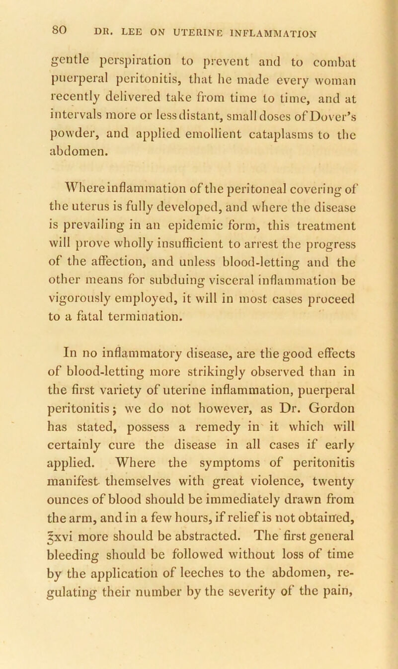 gentle perspiration to prevent and to combat puerperal peritonitis, that he made every woman recently delivered take from time to time, and at intervals more or less distant, small doses of Dover’s powder, and applied emollient cataplasms to the abdomen. Where inflammation of the peritoneal covering of the uterus is fully developed, and where the disease is prevailing in an epidemic form, this treatment will prove wholly insufficient to arrest the progress of the affection, and unless blood-letting and the other means for subduing visceral inflammation be vigorously employed, it will in most cases proceed to a fatal termination. In no inflammatory disease, are the good effects of blood-letting more strikingly observed than in the first variety of uterine inflammation, puerperal peritonitis; we do not however, as Dr. Gordon has stated, possess a remedy in it which will certainly cure the disease in all cases if early applied. Where the symptoms of peritonitis manifest themselves with great violence, twenty ounces of blood should be immediately drawn from the arm, and in a few hours, if relief is not obtainfed, 5xvi more should be abstracted. The first general bleeding should be followed without loss of time by the application of leeches to the abdomen, re- gulating their number by the severity of the pain.