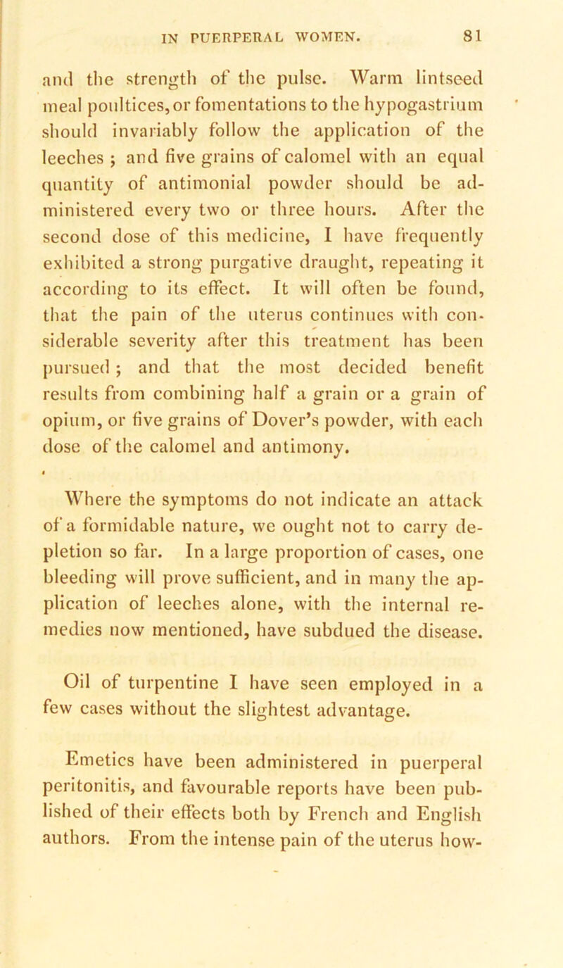 and the strength of the pulse. Warm lintseed meal poultices, or fomentations to the hypogastrium should invariably follow the application of the leeches ; and five grains of calomel with an equal quantity of antimonial powder should be ad- ministered every two or three hours. After the second dose of this medicine, I have frequently exhibited a strong purgative draught, repeating it according to its effect. It will often be found, that the pain of the uterus continues with con- siderable severity after this treatment has been j)ursued ; and that the most decided benefit results from combining half a grain or a grain of opium, or five grains of Dover’s powder, with each dose of tlie calomel and antimony. I Where the symptoms do not indicate an attack of a formidable nature, we ought not to carry de- pletion so far. In a large proportion of cases, one bleeding will prove sufficient, and in many the ap- plication of leeches alone, with the internal re- medies now mentioned, have subdued the disease. Oil of turpentine I have seen employed in a few cases without the slightest advantage. Emetics have been administered in puerperal peritonitis, and favourable reports have been pub- lished of their effects both by French and English authors. From the intense pain of the uterus how-