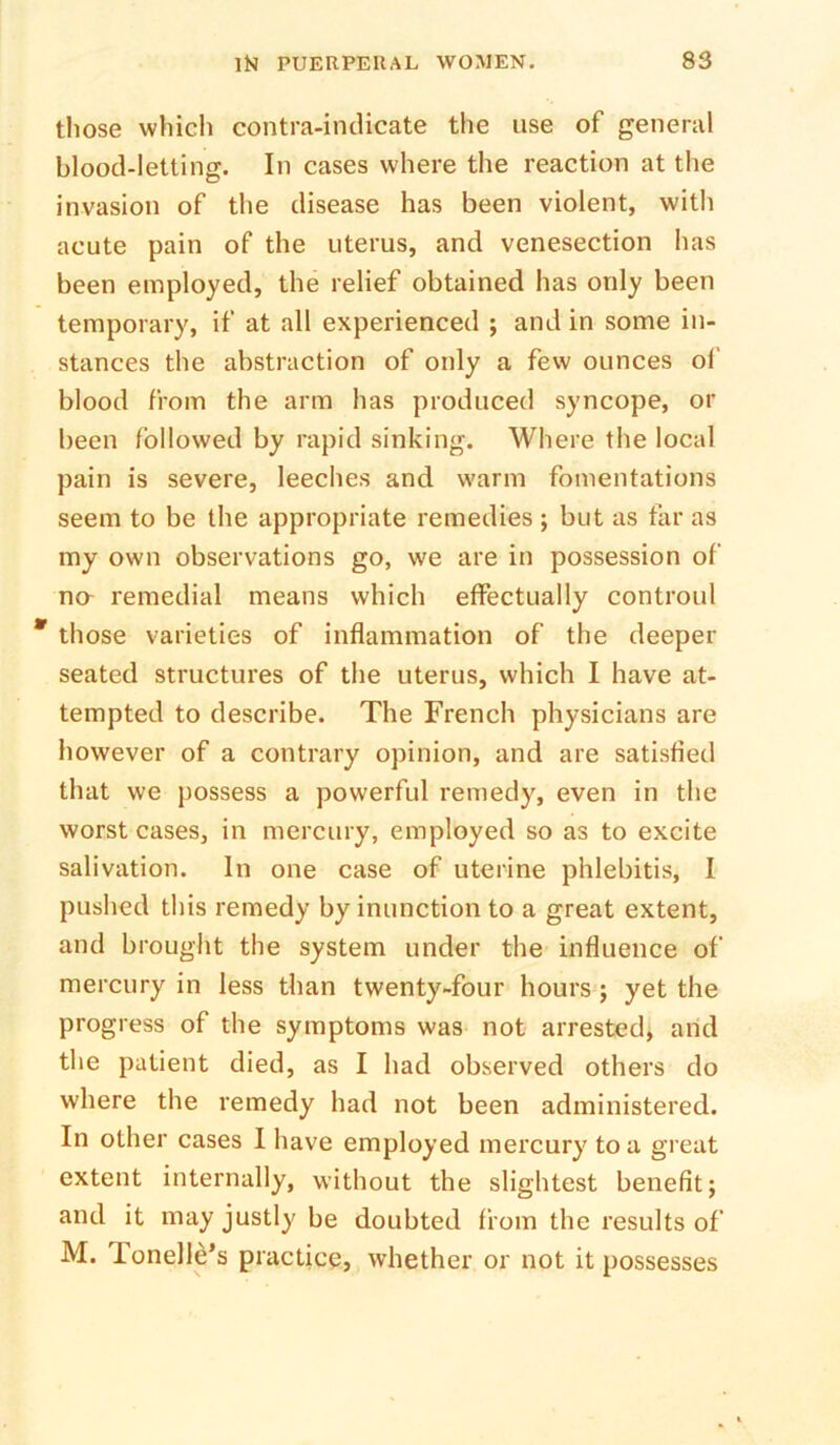 those which contra-indicate the use of general blood-letting. In cases where the reaction at the invasion of the disease has been violent, with acute pain of the uterus, and venesection has been employed, the relief obtained has only been temporary, if at all experienced ; and in some in- stances the abstraction of only a few ounces of blood from the arm has produced syncope, or been followed by rapid sinking. Where the local pain is severe, leeches and warm fomentations seem to be the appropriate remedies ; but as tar as my own observations go, we are in possession of na remedial means which effectually controul those varieties of inflammation of the deeper seated structures of the uterus, which I have at- tempted to describe. The French physicians are however of a contrary opinion, and are satisfied that we possess a powerful remedy, even in the worst cases, in mercury, employed so as to excite salivation. In one case of uterine phlebitis, I pushed this remedy by inunction to a great extent, and brought the system under the influence of mercury in less than twenty-four hours; yet the progress of the symptoms was not arrested, and the patient died, as I had observed others do where the remedy had not been administered. In other cases 1 have employed mercury to a great extent internally, without the slightest benefit; and it may justly be doubted from the results of M. Tonelle’s practice, whether or not it possesses