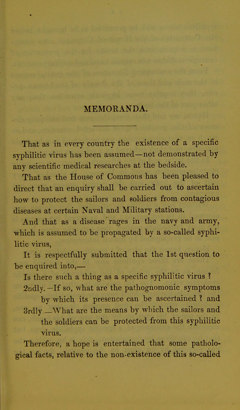 MEMORANDA. That as in every country the existence of a specific syphilitic virus has been assumed—not demonstrated by any scientific medical researches at the bedside. That as the House of Commons has been pleased to direct that an enquiry shall be carried out to ascertain how to protect the sailors and soldiers from contagious diseases at certain Naval and Military stations. And that as a disease' rages in the navy and army, which is assumed to be propagated by a so-called syphi- litic virus, It is respectfully submitted that the 1st question to be enquired into,— Is there such a thing as a specific syphilitic virus ? 2ndly. —If so, what are the pathognomonic symptoms by which its presence can be ascertained 1 and 3rdly —What are the means by which the sailors and the soldiers can be protected from this syphilitic virus. Therefore, a hope is entertained that some patholo- gical facts, relative to the non-existence of this so-called