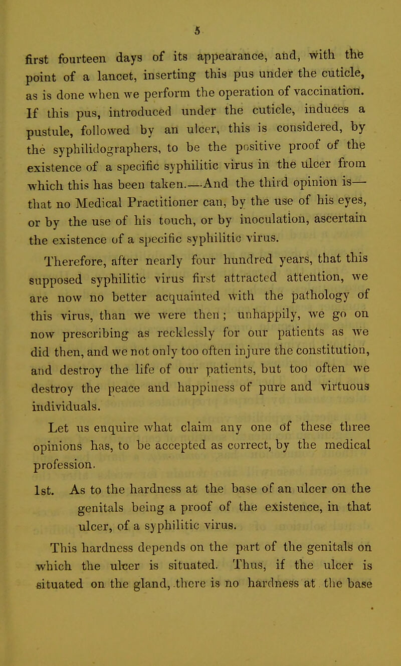 first fourteen days of its appearance, aiid, with thfe point of a lancet, inserting this pus under the cuticle, as is done when we perform the operation of vaccination. If this pus, introduced under the cuticle, induces a pustule, followed by an ulcer, this is considered, by the syphiliclographers, to be the positive proof of the existence of a specific syphilitic virus in the ulcer from which this has been taken.—And the third opinion is— that no Medical Practitioner can, by the use of his eyes, or by the use of his touch, or by inoculation, ascertain the existence of a specific syphilitic virus. Therefore, after nearly four hundred years, that this supposed syphilitic virus first attracted attention, we are now no better acquainted with the pathology of this virus, than we were then ; unhappily, we go on now prescribing as recklessly for our patients as we did then, and we not only too often injure the constitution, and destroy the life of our patients, but too often we destroy the peace and happiness of pure and virtuous individuals. Let us enquire what claim any one cif these three opinions has, to be accepted as correct, by the medical profession. 1st. As to the hardness at the base of an ulcer on the genitals being a proof of the existence, in that ulcer, of a syphilitic virus. This hardness depends on the part of the genitals on which the uker is situated. Thus, if the ulcer is situated on the gland, .there is no hardness at the base