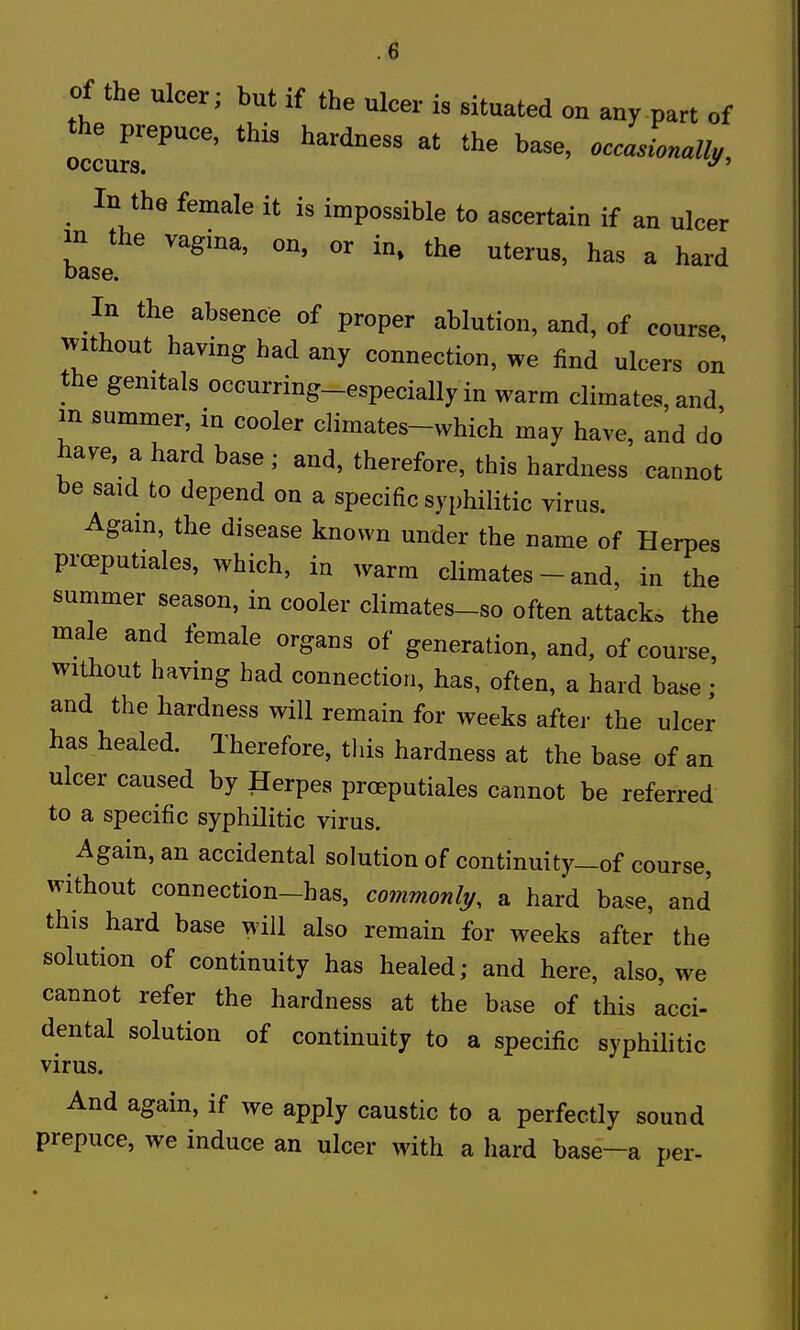 of the ulcer; but if the ulcer is situated on any part of oJcur^''''' In the female it is impossible to ascertain if an ulcer in the vagma, on, or in. the uterus, has a hard base. In the absence of proper ablution, and, of course without having had any connection, we find ulcers on the gemtals occurring-especially in warm climates, and m summer, in cooler climates-which may have, and do' have, a hard base ; and, therefore, this hardness cannot be said to depend on a specific syphilitic virus. Agam, the disease known under the name of Herpes proeputiales, which, in warm climates - and, in the summer season, in cooler climates-so often attack, the male and female organs of generation, and, of course, without having had connection, has, often, a hard base ; and the hardness will remain for weeks after the ulcer has healed. Therefore, tins hardness at the base of an ulcer caused by Herpes proeputiales cannot be referred to a specific syphilitic virus. Again, an accidental solution of continuity—of course, without connection-has, co7nmonli/, a hard base, and this hard base will also remain for weeks after the solution of continuity has healed; and here, also, we cannot refer the hardness at the base of this acci- dental solution of continuity to a specific syphilitic virus. And again, if we apply caustic to a perfectly sound prepuce, we induce an ulcer with a liard base-a per-