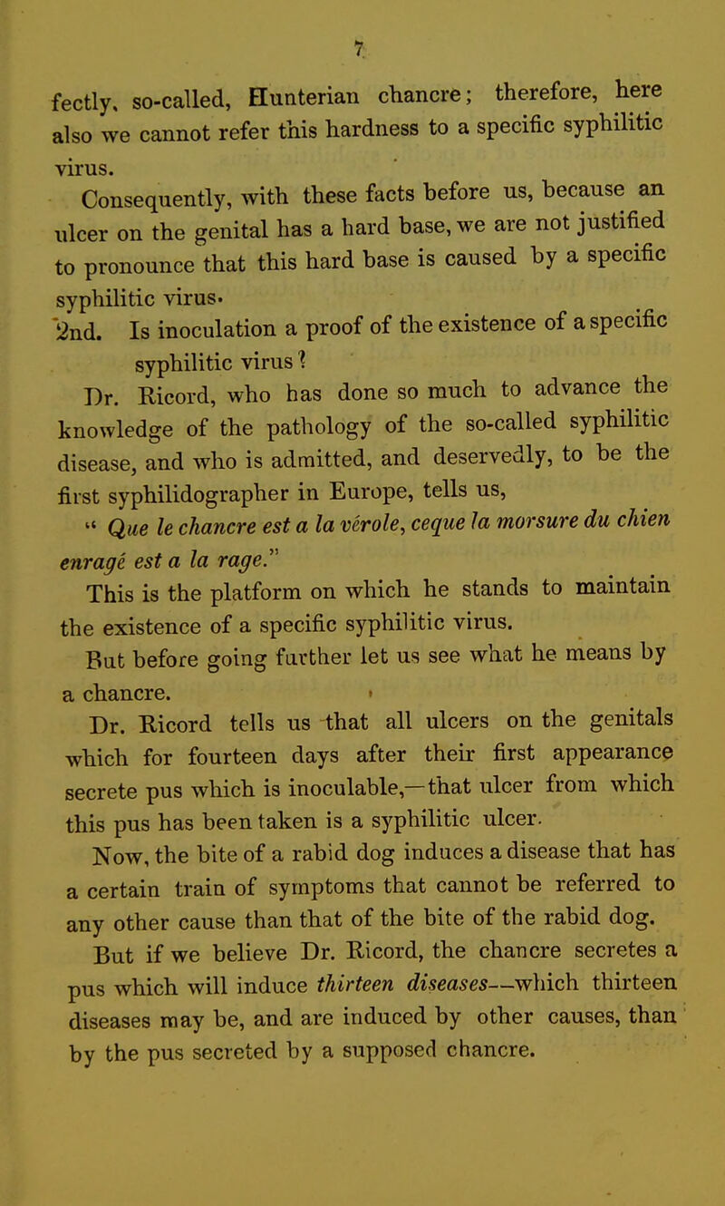 r fectly, so-called, Hunterian chancre; therefore, here also we cannot refer this hardness to a specific syphilitic virus. Consequently, with these facts before us, because an ulcer on the genital has a hard base, we are not justified to pronounce that this hard base is caused by a specific syphilitic virus. 2nd. Is inoculation a proof of the existence of a specific syphilitic virus ■? Dr. Ricord, who has done so much to advance the knowledge of the pathology of the so-called syphilitic disease, and who is admitted, and deservedly, to be the first syphilidographer in Europe, tells us,  Que le chancre est a la verole, ceque la morsure du chien enrage est a la rage. This is the platform on which he stands to maintain the existence of a specific syphilitic virus. But before going farther let us see what he means by a chancre. » Dr. Ricord tells us that all ulcers on the genitals which for fourteen days after their first appearance secrete pus which is inoculable,—that ulcer from which this pus has been taken is a syphilitic ulcer. Now, the bite of a rabid dog induces a disease that has a certain train of symptoms that cannot be referred to any other cause than that of the bite of the rabid dog. But if we believe Dr. Ricord, the chancre secretes a pus which will induce thirteen diseases—which thirteen diseases may be, and are induced by other causes, than by the pus secreted by a supposed chancre.