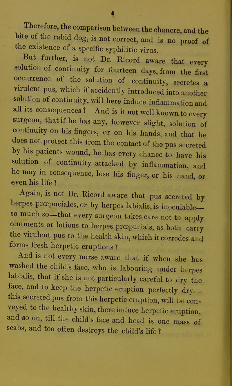f Therefore, the comparison between the chancre, and the bite of the rabid dog, is not correct, and is no proof of the existence of a specific syphilitic virus. But further, is not Dr. Ricord aware that erery solution of continuity for fourteen days, from the first occurrence of the solution of continuity, secretes a virulent pus, which if accidently introduced into another solution of continuity, will here induce inflammation and all its consequences 1. And i« it not weU known to every surgeon, that if he has any, however slight, solution of continuity on his fingers, or on his hands, and that he does not protect this from the contact of the pus secreted by his patients wound, he has every chance to have his solution of continuity attacked by inflammation, and he may in consequence, lose his finger, or his hand, or even his life ? Again, is not Dr. Eicord aware that pus secreted by herpes proepuciales, or by herpes labialis, is inoculable— so much so—that every surgeon takes care not to apply ointments or lotions to herpes proepucials, as both carry the virulent pus to the health skin, which it corrodes and forms fresh herpetic eruptions ? And is not every nurse aware that if when she has washed the child's face, who is labouring under herpes labialis, that if she is not particularly careful to dry the face, and to keep the herpetic eruption perfectly dry— this secreted pus from this herpetic eruption, will be con- veyed to the healthy skin, there induce herpetic eruption and so on, till the child's face and head is one mass of scabs, and too often destroys the child's life ?