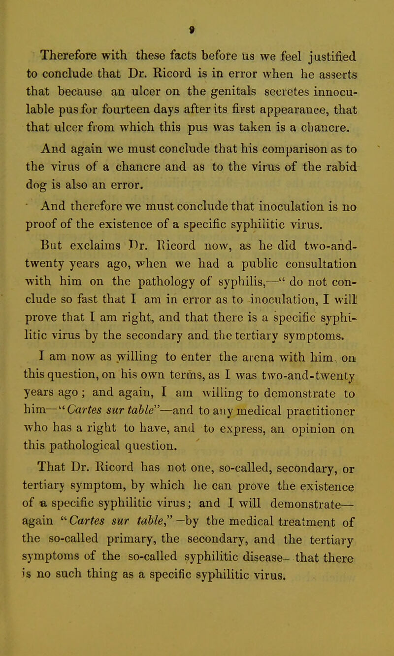 Therefore with these facts before us we feel justified to conclude that Dr. Ricord is in error when he asserts that because an ulcer on the genitals secretes innocu- lable pus for fourteen days after its first appearance, that that ulcer from which this pus was taken is a chancre. And again we must conclude that his comparison as to the virus of a chancre and as to the viius of the rabid dog is also an error. ■ And therefore we must conclude that inoculation is no proof of the existence of a specific syphilitic virus. But exclaims T)r. lUcord now, as he did two-and- twenty years ago, when we had a public consultation with him on the pathology of syphilis,— do not con- clude so fast that I am in error as to inoculation, I will prove that I am right, and that there is a specific syphi- litic virus by the secondary and the tertiary symptoms. I am now as willing to enter the arena with him. oa this question, on his own terms, as I was two-and-twenty years ago; and again, I am willing to demonstrate to him—''Cartes sur table—and to any medical practitioner who has a right to have, and to express, an opinion on this pathological question. That Dr. Ricord has not one, so-called, secondary, or tertiary symptom, by which he can prove the existence of -a specific syphilitic virus; and I will demonstrate— again Cartes sur table —by the medical treatment of the so-called primary, the secondary, and the tertiary- symptoms of the so-called syphilitic disease- that there is no such thing as a specific syphilitic virus.