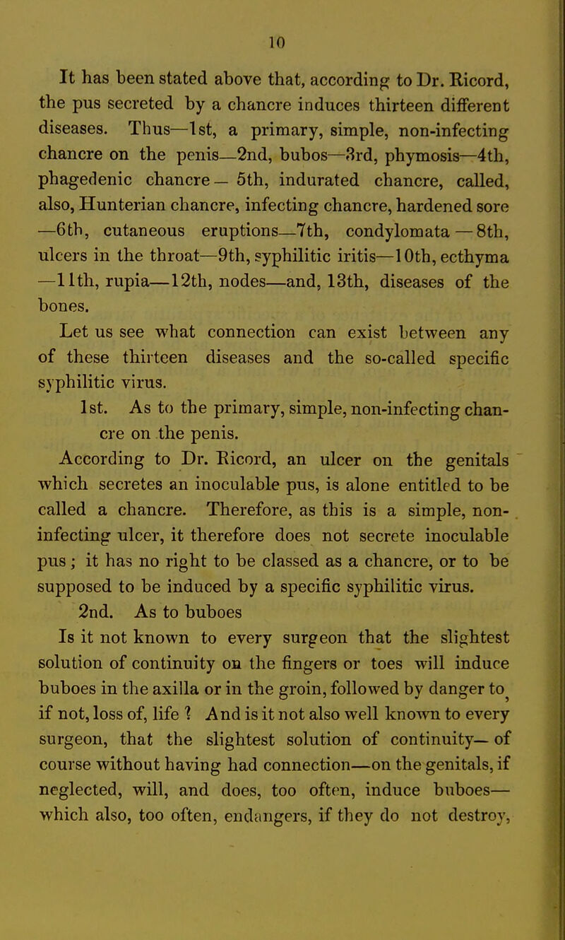 It has been stated above that, according to Dr. Ricord, the pus secreted by a chancre induces thirteen different diseases. Thus—1st, a primary, simple, non-infecting chancre on the penis—2nd, bubos—3rd, phymosis—4th, phagedenic chancre — 5th, indurated chancre, called, also, Hunterian chancre, infecting chancre, hardened sore —6th, cutaneous eruptions—7th, condylomata — 8th, ulcers in the throat—9th, syphilitic iritis—10th, ecthyma —11th, rupia—12th, nodes—and, 13th, diseases of the bones. Let us see what connection can exist between any of these thirteen diseases and the so-called specific syphilitic virus. 1st. As to the primary, simple, non-infecting chan- cre on the penis. According to Dr. Eicord, an ulcer on the genitals which secretes an inoculable pus, is alone entitled to be called a chancre. Therefore, as this is a simple, non- infecting ulcer, it therefore does not secrete inoculable pus; it has no right to be classed as a chancre, or to be supposed to be induced by a specific syphilitic virus. 2nd. As to buboes Is it not known to every surgeon that the slightest solution of continuity on the fingers or toes will induce buboes in the axilla or in the groin, followed by danger to if not, loss of, life ] And is it not also well known to every surgeon, that the slightest solution of continuity— of course without having had connection—on the genitals, if neglected, will, and does, too oftem, induce buboes— which also, too often, endangers, if they do not destroy,