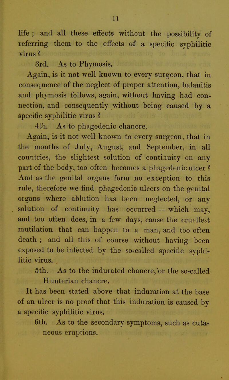 life ; and all these effects without the possibility of referring them to the effects of a specific syphilitic virus ■? 3rd. As to Phymosis. Again, is it not well known to every surgeon, that in consequence of the neglect of proper attention, balanitis and phymosis follows, again, without having had con- nection, and consequently without being caused by a specific syphilitic virus 4th. As to phagedenic chancre. Again, is it not well known to every surgeon, that in the months of July, August, and September, in all countries, the slightest solution of continuity on any part of the body, too often becomes a phagedenic ulcer 1 And as the genital organs form no exception to this rule, therefore we find phagedenic ulcers on the genital organs where ablution has been neglected, or any solution of continuity has occurred — which may, and too often does, in a few days, cause the cruellest mutilation that can happen to a man, and too often death ; and all this of course without having been exposed to be infected by the so-called specific syphi- litic virus. 6th. As to the indurated chancre, or the so-called Hunterian chancre. It has been stated above that induration at the base of an ulcer is no proof that this induration is caused by a specific syphilitic virus. 6th. As to the secondary symptoms, such as cuta- neous eruptions.