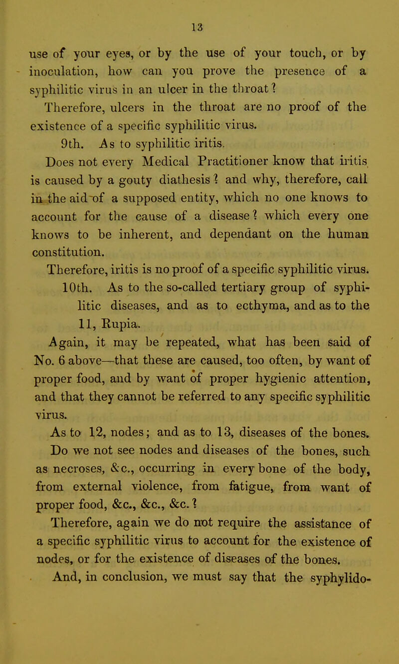 use of your eyes, or by the use of your touch, or by inoculation, how can you prove the presence of a syphilitic virus in an ulcer in the throat 1 Therefore, ulcers in the throat are no proof of the existence of a specific syphilitic virus. 9th. jAs to syphilitic iritis. Does not every Medical Practitioner know that iritis is caused by a gouty diathesis ] and why, therefore, call m the aidT)f a supposed entity, which no one knows to account for the cause of a disease'? which every one knows to be inherent, and dependant on the human constitution. Therefore, iritis is no proof of a specific syphilitic virus. 10th. As to the so-called tertiary group of syphi- litic diseases, and as to ecthyma, and as to the 11, Rupia. Again, it may be repeated, what has been said of No. 6 above—that these are caused, too often, by want of proper food, and by w^ant of proper hygienic attention, and that they cannot be referred to any specific syphilitic virus. As to 12, nodes; and as to 13, diseases of the bones- Do we not see nodes and diseases of the bones, such as necroses, &c., occurring in every bone of the body, from external violence, from fatigue, from want of proper food, &c., &c., &c.1 Therefore, again we do mot require the assistance of a specific syphilitic virus to account for the existence oi nodes, or for the existence of diseases of the bones. And, in conclusion, we must say that the syphylido-