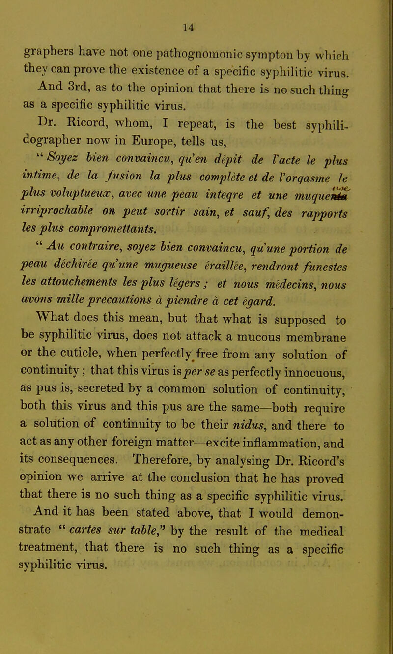 graphers have not one pathognomonic sympton by which they can prove the existence of a specific syphilitic virus. And 3rd, as to the opinion that there is no such thing as a specific syphilitic virus. Dr. Ricord, whom, I repeat, is the best syphili- dographer now in Europe, tells us,  Soyez Men convaincu, quen depit de Vacte le plus intime, de la fusion la plus complete et de Vorqasme Je plus voluptueua;, avec une peau inteqre et une muqueX irriprochahle on pent sortir sain, et sauf, des rapports les plus compromettants.  Au contraire, soyez Men convaincu, quune portion de peau dechiree quune mugueuse eraillee, rendront funestes les attouchements les plus lexers ; et nous medecins, nous avons mille precautions a piendre d cet egard. What does this mean, but that what is supposed to be syphilitic virus, does not attack a mucous membrane or the cuticle, when perfectly free from any solution of continuity; that this virus is per se as perfectly innocuous, as pus is, secreted by a common solution of continuity, both this virus and this pus are the same—both require a solution of continuity to be their nidus, and there to act as any other foreign matter—excite inflammation, and its consequences. Therefore, by analysing Dr. Ricord's opinion we arrive at the conclusion that he has proved that there is no such thing as a specific syphilitic virus. And it has been stated above, that I would demon- strate  cartes sur table,' by the result of the medical treatment, that there is no such thing as a specific syphilitic virus.