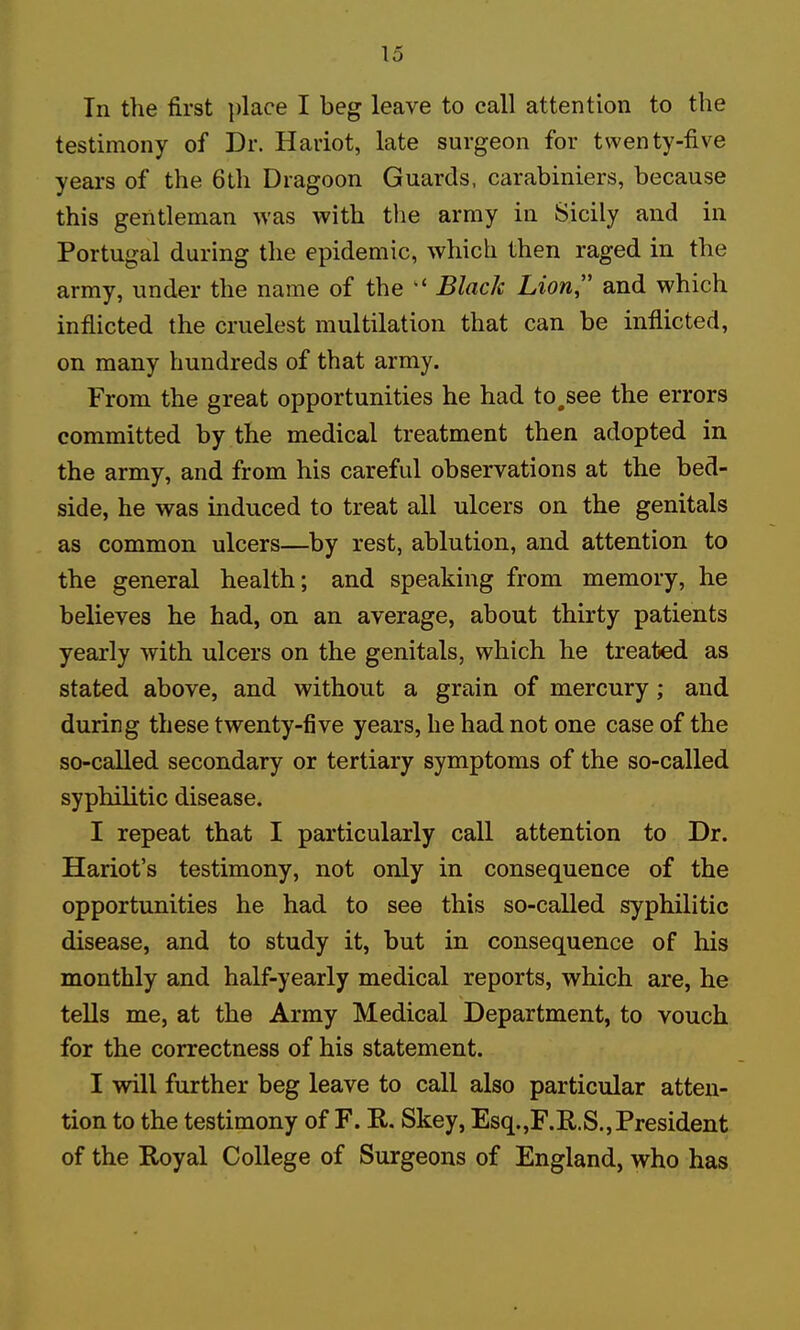 In the first place I beg leave to call attention to the testimony of Dr. Hariot, late surgeon for twenty-five years of the 6th Dragoon Guards, carabiniers, because this gentleman was with the army in Sicily and in Portugal during the epidemic, which then raged in the army, under the name of the  Black Lion and which inflicted the cruelest multilation that can be inflicted, on many hundreds of that army. From the great opportunities he had to,see the errors committed by the medical treatment then adopted in the army, and from his careful observations at the bed- side, he was induced to treat all ulcers on the genitals as common ulcers—by rest, ablution, and attention to the general health; and speaking from memory, he believes he had, on an average, about thirty patients yearly with ulcers on the genitals, which he treated as stated above, and without a grain of mercury; and during these twenty-five years, he had not one case of the so-called secondary or tertiary symptoms of the so-called syphilitic disease. I repeat that I particularly call attention to Dr. Hariot's testimony, not only in consequence of the opportunities he had to see this so-called syphilitic disease, and to study it, but in consequence of his monthly and half-yearly medical reports, which are, he tells me, at the Army Medical Department, to vouch for the correctness of his statement. I will further beg leave to call also particular atten- tion to the testimony of F. R. Skey, Esq.,F.R.S.,President of the Royal College of Surgeons of England, who has
